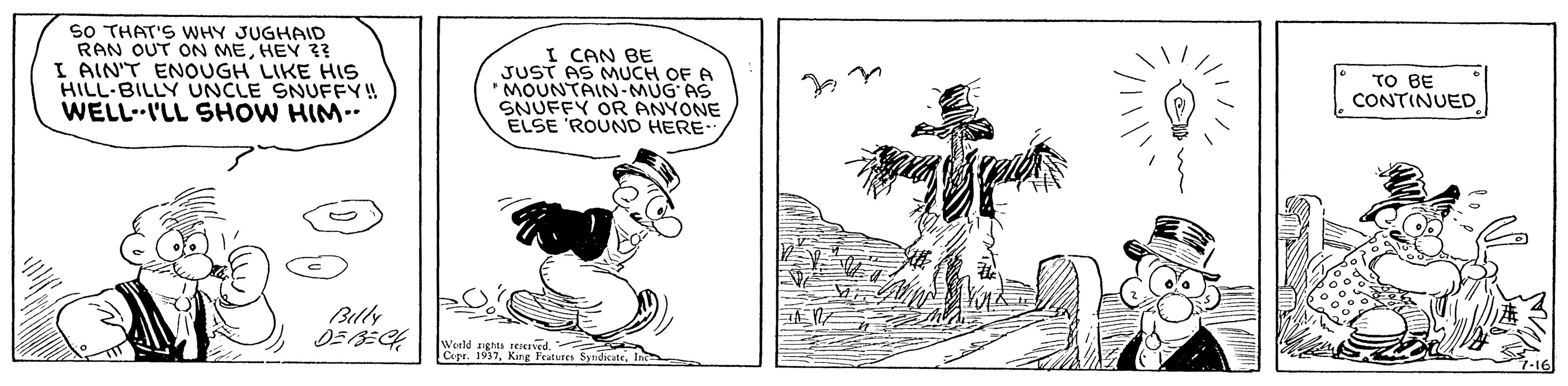Illustration OCR: SO THAT'S WHY JUGHAID RAN OUT ON MEHEY ?? I AIN'T ENOUGH LIKE HIS HILL-BILLY UNCLE SNUFFY! WELLI'LL SHOW HIM.. I CAN BE JUST AS MUCH OF A MOUNTAIN-MUG' AS SNUFFY OR ANYONE ELSE 'ROUND HERE TO BE CONTINUED Billy Werld Werld n urs Syndate. Fratures ? SO THAT'S WHY JUGHAID RAN OUT ON MEHEY ?? I AIN'T ENOUGH LIKE HIS HILL-BILLY UNCLE SNUFFY! WELLI'LL SHOW HIM.. I CAN BE JUST AS MUCH OF A MOUNTAIN-MUG' AS SNUFFY OR ANYONE ELSE 'ROUND HERE TO BE CONTINUED Billy Werld Werld n urs Syndate. Fratures ?