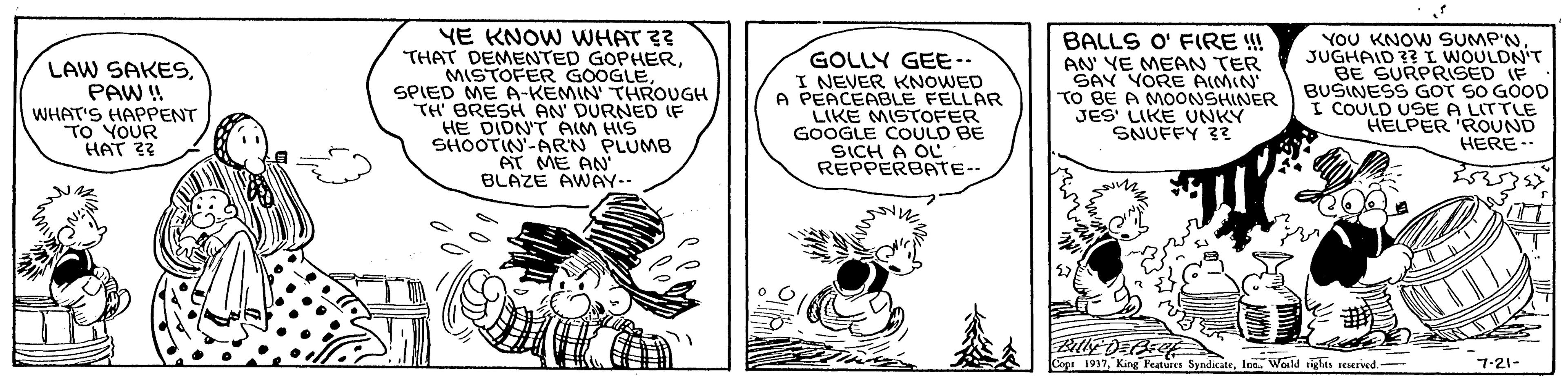 Fictional character OCR: LAW SAKESPAW ! WHAT'S HAPPENT TO YOUR HAT 33 YE KNOW WHAT ?? THAT DEMENTED GOPHERSPIED ME A-KEMIN' THROUGH TH' BRESH AN' DURNED IF HE DIDN'T AIM HIS SHOOTIN-ARN PLUMB AT ME AN' BLAZE AWAY-- GOLLY GEE.. I NEVER KNOWED A PEACEABLE FELLAR LIKE MISTOOFER GOOGLE COULD BE SICH A OL REPPERBATE-- BALLS O' FIRE !! AN YE MEAN TER SAY YORE AIMIN TO BE A MOONSHINER JES' LIKE UNKY SNUFFY ?? YOU KNOW SUMP'NJUGHAID ?? I WOULDN'T BE SURPRISED IF BUSINESS GOT SO GOOD I COULD USE A LITTLE HELPER 'ROUND HERE- Copt 1937loa. Wold ighes seserved.- 7-21- LAW SAKESPAW ! WHAT'S HAPPENT TO YOUR HAT 33 YE KNOW WHAT ?? THAT DEMENTED GOPHERMISTOFER GOOGLESPIED ME A-KEMIN' THROUGH TH' BRESH AN' DURNED IF HE DIDN'T AIM HIS SHOOTIN-ARN PLUMB AT ME AN' BLAZE AWAY-- GOLLY GEE.. I NEVER KNOWED A PEACEABLE FELLAR LIKE MISTOOFER GOOGLE COULD BE SICH A OL REPPERBATE-- BALLS O' FIRE !! AN YE MEAN TER SAY YORE AIMIN TO BE A MOONSHINER JES' LIKE UNKY SNUFFY ?? YOU KNOW SUMP'NJUGHAID ?? I WOULDN'T BE SURPRISED IF BUSINESS GOT SO GOOD I COULD USE A LITTLE HELPER 'ROUND HERE- Copt 1937King Features Syndicateloa. Wold ighes seserved.- 7-21-