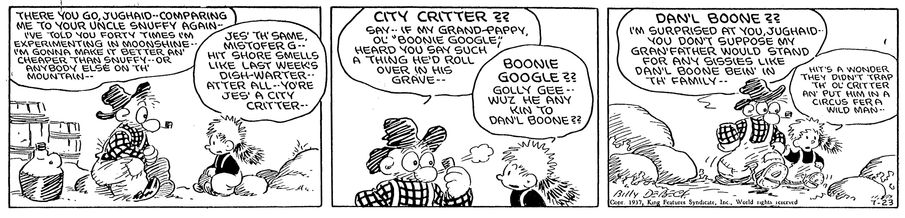 Finger OCR: THERE YOU GOJUGHAID--COMPARING ME TO YOUR UNCLE SNUFFY AGAIN- 'VE EXPER OLD NG IN M GONNA MAKE IT BETTER AN CHEAPER THAN SNUFFY-OR ANYBODY ELSE ON TH' MOUNTAIN-- CITY CRITTER ?? SAY.. IF MY GRAND-PAPPYOL "BOONIE GOOGLE HEARD YOU SAY SUCH A THING HE'D ROLL OVER IN HIS GRAVE-- DAN'L BOONE I'M SURPRISED AT YOUJUGHAID- YOU DON'T SUPPOSE MY GRAN'FATHER WOULD STAND FOR ANY SISSIES LIKE DAN'L BOONE BEIN IN TH FAMILY-- TIMES IM FOROONSHINE JES' TH' SAMEMISTOFER G.. HIT SHORE SMELLS LIKE LAST WEEKS DISH-WARTER- ATTER ALLYO'RE JES A CITY CRITTER-. BOONIE GOOGLE ?? GOLLY GEE-. WUZ HE ANY KIN TO DAN'L BOONE ?? HIT'S A WONOER THEY DIDN'T TRAP OL CRIrTER AN PUT HIM IN A CIRCUS FERA WILD MAN-. Billy Deef Cser. 1937Weeld tughts served THERE YOU GOJUGHAID--COMPARING ME TO YOUR UNCLE SNUFFY AGAIN- 'VE EXPER OLD NG IN M GONNA MAKE IT BETTER AN CHEAPER THAN SNUFFY-OR ANYBODY ELSE ON TH' MOUNTAIN-- CITY CRITTER ?? SAY.. IF MY GRAND-PAPPYOL "BOONIE GOOGLE HEARD YOU SAY SUCH A THING HE'D ROLL OVER IN HIS GRAVE-- DAN'L BOONE I'M SURPRISED AT YOUJUGHAID- YOU DON'T SUPPOSE MY GRAN'FATHER WOULD STAND FOR ANY SISSIES LIKE DAN'L BOONE BEIN IN TH FAMILY-- TIMES IM FOROONSHINE JES' TH' SAMEMISTOFER G.. HIT SHORE SMELLS LIKE LAST WEEKS DISH-WARTER- ATTER ALLYO'RE JES A CITY CRITTER-. BOONIE GOOGLE ?? GOLLY GEE-. WUZ HE ANY KIN TO DAN'L BOONE ?? HIT'S A WONOER THEY DIDN'T TRAP OL CRIrTER AN PUT HIM IN A CIRCUS FERA WILD MAN-. Billy Deef Cser. 1937King Frature SyndicateWeeld tughts served