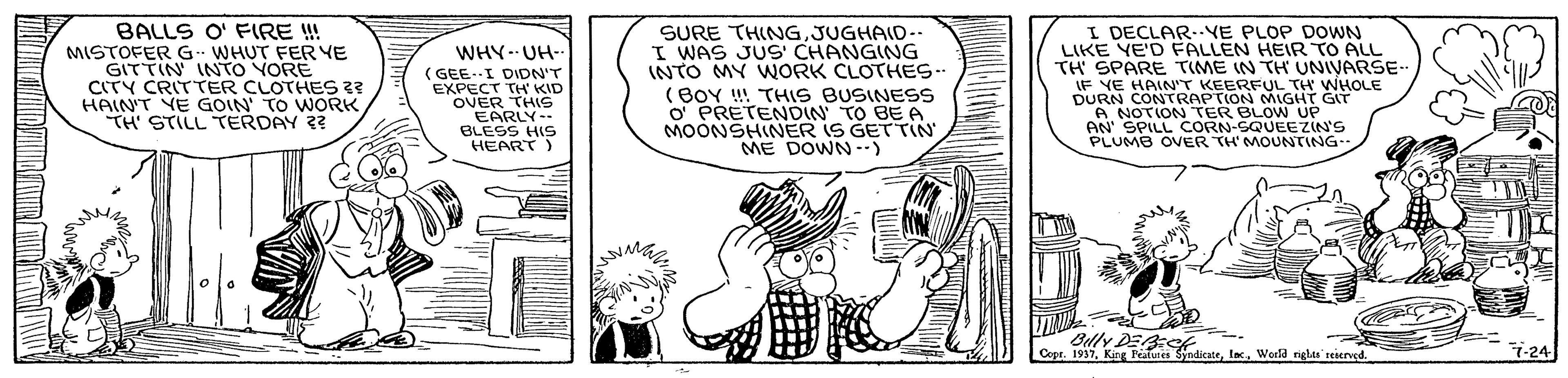 Fictional character OCR: BALLS O' FIRE !!! SURE THINGJUGHAID-. I WAS JUS' CHANGING INTO MY WORK CLOTHES.. (BOY ! THIS BUSINESS O PRETENDIN TO BE A MOONSHINER IS GETTIN ME DOWN-) I DECLAR--VE PLOP DOWN LIKE YE'D FALLEN HEIRTO ALL TH SPARE TIME IN TH UNIVARSE- IF YE HAIN'T KEERFUL TH WHOLE DURN CONTRAPTION MIGHT A NOTION TER BLOW UP AN SPILL CORN-SQUEEZIN'S PLUMB OVER TH'MOUNTING-- WHY- UH- MISTOFER G- WHUT FERYE GITTIN INTO YORE CITY CRITTER CLOTHES?? HAIN'T YE GOIN TO WORKTH STILL TERDAY ?? ( GEE.I DIDN'T EXPECT TH' KID OVER THIS EARLY-- BLESS HIS HEART) Billy DEAC Copr. 1937World niglas' reierved. 7-24 BALLS O' FIRE !!! SURE THINGJUGHAID-. I WAS JUS' CHANGING INTO MY WORK CLOTHES.. (BOY ! THIS BUSINESS O PRETENDIN TO BE A MOONSHINER IS GETTIN ME DOWN-) I DECLAR--VE PLOP DOWN LIKE YE'D FALLEN HEIRTO ALL TH SPARE TIME IN TH UNIVARSE- IF YE HAIN'T KEERFUL TH WHOLE DURN CONTRAPTION MIGHT A NOTION TER BLOW UP AN SPILL CORN-SQUEEZIN'S PLUMB OVER TH'MOUNTING-- WHY- UH- MISTOFER G- WHUT FERYE GITTIN INTO YORE CITY CRITTER CLOTHES?? HAIN'T YE GOIN TO WORKTH STILL TERDAY ?? ( GEE.I DIDN'T EXPECT TH' KID OVER THIS EARLY-- BLESS HIS HEART) Billy DEAC Copr. 1937King Petutes SyndicateWorld niglas' reierved. 7-24