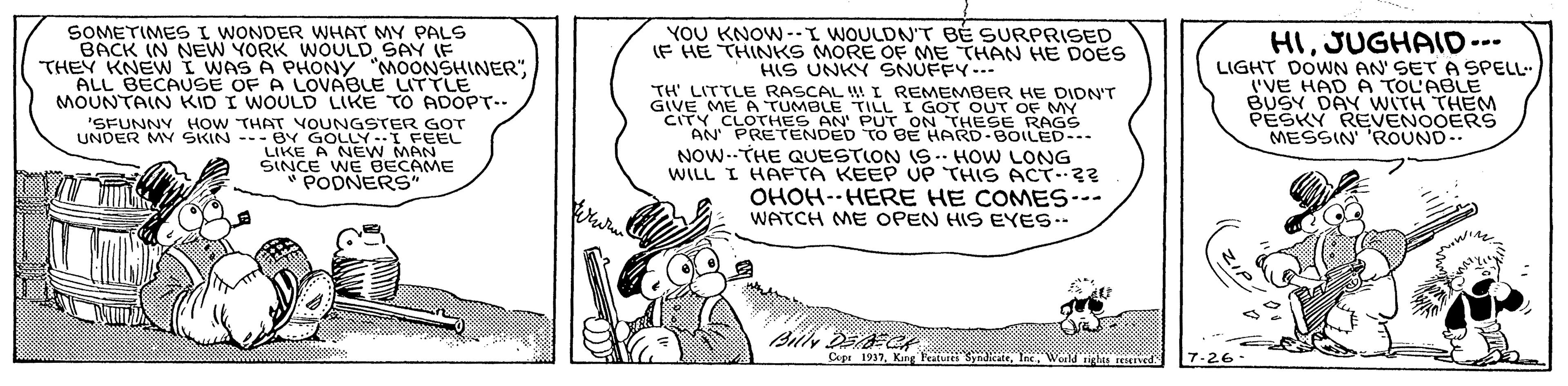 Pleased OCR: SOMETIMES I WONDER WHAT MY PALS BACK (N NEW YORK WOULD SAY (F YOU KNOW --I WOULDN'T BÉ SURPRISED IF HE THINKS MORE OF ME THAN HE DOES HIS UNKY SNUFFY--- HIJUGHAID--- LIGHT DOWN AN' SET A SPELL I'VE HAD A TOL'ABLE BUSY DAY WwITH THEM PESKY REVENOOERS MESSIN 'ROUND.. THEY KNEWI WAS A PHONY "MOONSHINERALL BECAUSE OF A LOVABLE LITTLE MOUNTAIN KID I WOULD LIKE TO ADOPT-- 'SFUNNY HOW THAT VOUNGSTER GoT UNDER MY SKIN --- BY GOLLY-I FEEL LIKE A NEW MAN SINCE WE BECAME PODNERS" TH' LITTLE RASCAL I REMEMBER HE DIDN'T GIVE ME A TUMBLE TILL I GOT OUT OF MY CITY CLOTHES AN' PUT ON THESE RAGS AN PRETENDED TO BE HARD-BOLED-. NOW--THE QUESTION IS. HOW LONG WILL I HAFTA KEEP UP THIS ACT?? OHOH--HERE HE COMES-- WATCH ME OPEN HIS EYES.- Cspr 1937Wold SOMETIMES I WONDER WHAT MY PALS BACK (N NEW YORK WOULD SAY (F YOU KNOW --I WOULDN'T BÉ SURPRISED IF HE THINKS MORE OF ME THAN HE DOES HIS UNKY SNUFFY--- HIJUGHAID--- LIGHT DOWN AN' SET A SPELL I'VE HAD A TOL'ABLE BUSY DAY WwITH THEM PESKY REVENOOERS MESSIN 'ROUND.. THEY KNEWI WAS A PHONY "MOONSHINERALL BECAUSE OF A LOVABLE LITTLE MOUNTAIN KID I WOULD LIKE TO ADOPT-- 'SFUNNY HOW THAT VOUNGSTER GoT UNDER MY SKIN --- BY GOLLY-I FEEL LIKE A NEW MAN SINCE WE BECAME PODNERS" TH' LITTLE RASCAL I REMEMBER HE DIDN'T GIVE ME A TUMBLE TILL I GOT OUT OF MY CITY CLOTHES AN' PUT ON THESE RAGS AN PRETENDED TO BE HARD-BOLED-. NOW--THE QUESTION IS. HOW LONG WILL I HAFTA KEEP UP THIS ACT?? OHOH--HERE HE COMES-- WATCH ME OPEN HIS EYES.- Cspr 1937King Featu Sy