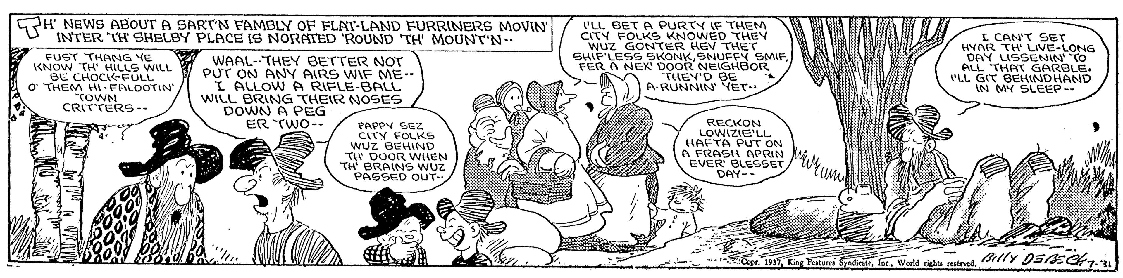 Mammal OCR: H NEWS ABOUT A SART'N FAMBLY OF FLAT-LAND FURRINERS MOVIN INTER TH' SHELBY PLACE IS NORATED 'ROUND TH' MOUNT'N.. FUST THANG YE KNOW TH' HILLS WILL BE CHOCK-FULL O' THEM HL FALOOTIN TOWN CRITTERS-- WAAL--THEY BETTER NOT PUT ON ANY AIRS WIF ME-- L ALLOWA RIFLE-BALL WILL BRING THEIR NOSES DOWN A PEG ER TWO-- ('LL BET A PURTY IF THEM CITY FOLKS KNOWED THEY WUZ GONTER HEV THET SHIF'LESS SKONKFER A NEX DOOR NEIGHBOR THEY'D BE A-RUNNIN YET I CAN'T SET HYAR TH LIVE-LONG DAY LISSENIN TO ALL THAT GARBLE. ('LL GIT BEHINDHAND IN MY SLEEP-- PAPPY SEZ CITY FOLKS WUz BEHIND TH DOOR WHEN TH BRAINS WUz PASSED OUT. RECKON LOWIZIE'LL HAFTA PUT ON A FRASH APRIN EVER' BLESSET DAY-- Copr. 1935lY D5AS7.3 H NEWS ABOUT A SART'N FAMBLY OF FLAT-LAND FURRINERS MOVIN INTER TH' SHELBY PLACE IS NORATED 'ROUND TH' MOUNT'N.. FUST THANG YE KNOW TH' HILLS WILL BE CHOCK-FULL O' THEM HL FALOOTIN TOWN CRITTERS-- WAAL--THEY BETTER NOT PUT ON ANY AIRS WIF ME-- L ALLOWA RIFLE-BALL WILL BRING THEIR NOSES DOWN A PEG ER TWO-- ('LL BET A PURTY IF THEM CITY FOLKS KNOWED THEY WUZ GONTER HEV THET SHIF'LESS SKONKSNUFFY SMIFFER A NEX DOOR NEIGHBOR THEY'D BE A-RUNNIN YET I CAN'T SET HYAR TH LIVE-LONG DAY LISSENIN TO ALL THAT GARBLE. ('LL GIT BEHINDHAND IN MY SLEEP-- PAPPY SEZ CITY FOLKS WUz BEHIND TH DOOR WHEN TH BRAINS WUz PASSED OUT. RECKON LOWIZIE'LL HAFTA PUT ON A FRASH APRIN EVER' BLESSET DAY-- Copr. 1935King Teatvari SyndiciteWeeld rights restrvedlY D5AS7.3