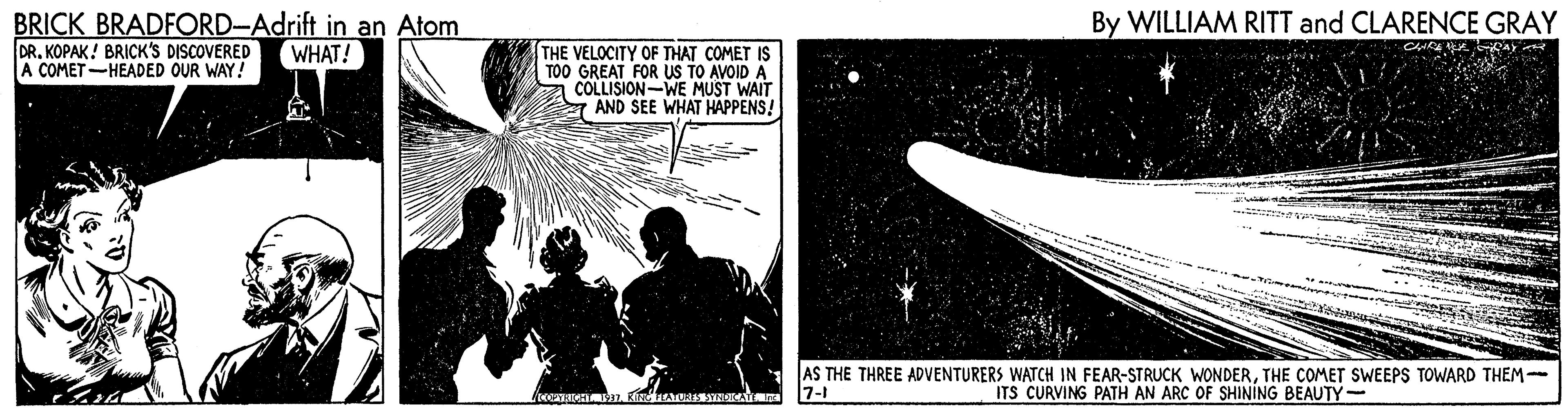 Art OCR: BRICK BRADFORD-Adrift in an Atom DRKOPAK! BRICK'S DISCOVERED A COMET -HEADED OUR WAY! By WILLIAM RITT and CLARENCE GRAY THE VELOCITY OF THAT COMET IS TOO GREAT FOR US TO AVOID A COLLISION-WE MUST WAIT a AND SEE WHAT HAPPENS! WHAT! AS THE THREE ADVENTURERS WATCH IN FEAR-STRUCK WONDERTHE COMET SWEEPS TOWARD THEM- ITS CURVING PATH AN ARC OF SHINING BEAUTY- 7-1 BRICK BRADFORD-Adrift in an Atom DRKOPAK! BRICK'S DISCOVERED A COMET -HEADED OUR WAY! By WILLIAM RITT and CLARENCE GRAY THE VELOCITY OF THAT COMET IS TOO GREAT FOR US TO AVOID A COLLISION-WE MUST WAIT a AND SEE WHAT HAPPENS! WHAT! AS THE THREE ADVENTURERS WATCH IN FEAR-STRUCK WONDERTHE COMET SWEEPS TOWARD THEM- ITS CURVING PATH AN ARC OF SHINING BEAUTY- 7-1