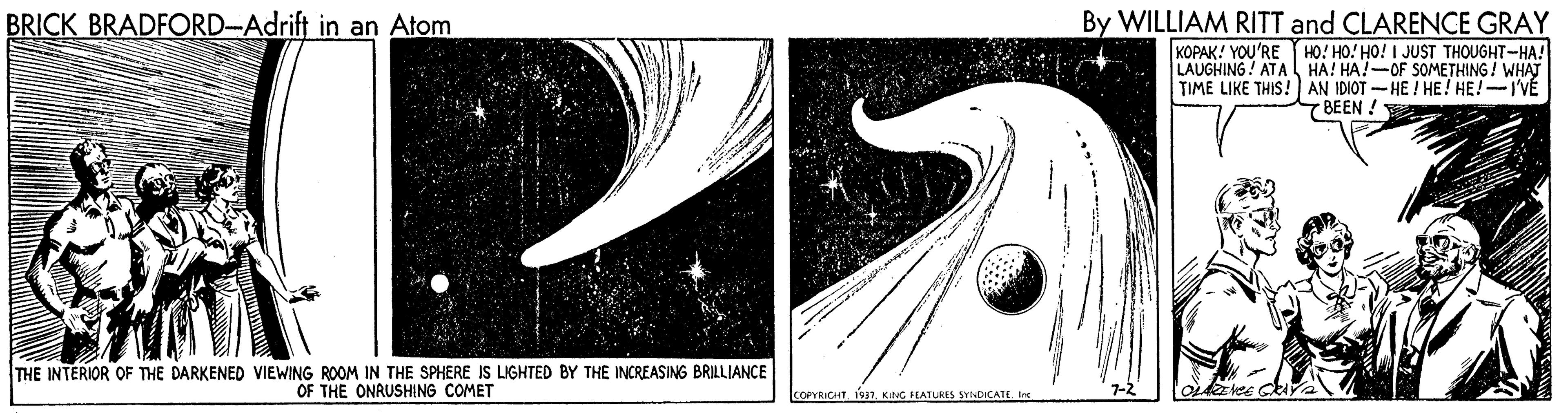 Graphics OCR: By WILLIAM RITT and CLARENCE GRAY KOPAK! YOU'RE HO! HO! HO! I JUST THOUGHT-HA! LAUGHING ! ATA HA! HA!-OF SOMETHING ! WHAT TIME LIKE THIS! AN IDIOT - HE ! HE! HE!-I'VÉ 7 BEEN ! BRICK BRADFORD-Adrift in an Atom THE INTERIOR OF THE DARKENED VIEWING ROOM IN THE SPHERE IS LIGHTED BY THE INCREASING BRILLIANCE OF THE ONRUSHING COMET COPYRICHTKING FEATURES SYNDICATE Ine By WILLIAM RITT and CLARENCE GRAY KOPAK! YOU'RE HO! HO! HO! I JUST THOUGHT-HA! LAUGHING ! ATA HA! HA!-OF SOMETHING ! WHAT TIME LIKE THIS! AN IDIOT - HE ! HE! HE!-I'VÉ 7 BEEN ! BRICK BRADFORD-Adrift in an Atom THE INTERIOR OF THE DARKENED VIEWING ROOM IN THE SPHERE IS LIGHTED BY THE INCREASING BRILLIANCE OF THE ONRUSHING COMET COPYRICHTKING FEATURES SYNDICATE Ine