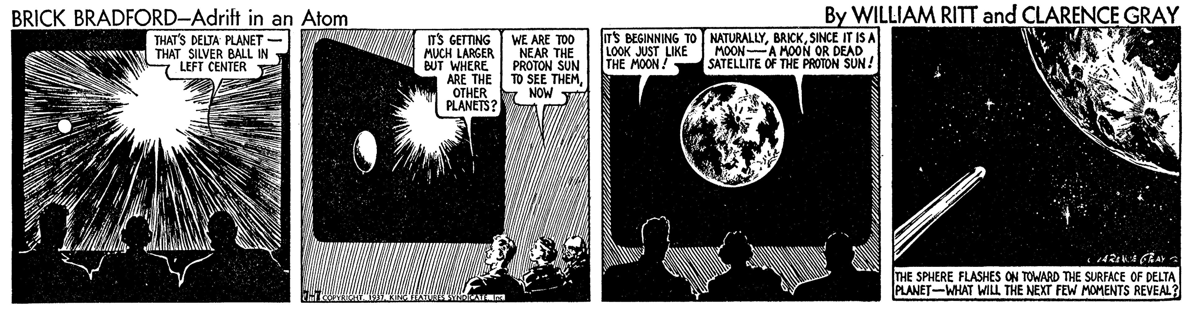 Monochrome OCR: BRICK BRADFORD-Adrift in an Atom By WILLIAM RITT and CLARENCE GRAY THAT'S DELTA PLANET - THAT SILVER BALL IN LEFT CENTER ITS BEGINNING TO NATURALLYSINCE IT IS A LOOK JUST LIKE THE MOON! IT'S GETTING MUCH LARGER NEAR THE BUT WHERE ARE THE TO SEE THEM OTHER PLANETS? WE ARE TOO PROTON SUN MOON A MOON OR DEAD SATELLITE OF THE PROTON SUN ! y NOW THE SPHERE FLASHES ON TOWARD THE SURFACE OF DELTA PLANET-WHAT WILL THE NEXT FEW MOMENTS REVEAL? BRICK BRADFORD-Adrift in an Atom By WILLIAM RITT and CLARENCE GRAY THAT'S DELTA PLANET - THAT SILVER BALL IN LEFT CENTER ITS BEGINNING TO NATURALLYSINCE IT IS A LOOK JUST LIKE THE MOON! IT'S GETTING MUCH LARGER NEAR THE BUT WHERE ARE THE TO SEE THEM OTHER PLANETS? WE ARE TOO PROTON SUN MOON A MOON OR DEAD SATELLITE OF THE PROTON SUN ! y NOW THE SPHERE FLASHES ON TOWARD THE SURFACE OF DELTA PLANET-WHAT WILL THE NEXT FEW MOMENTS REVEAL?