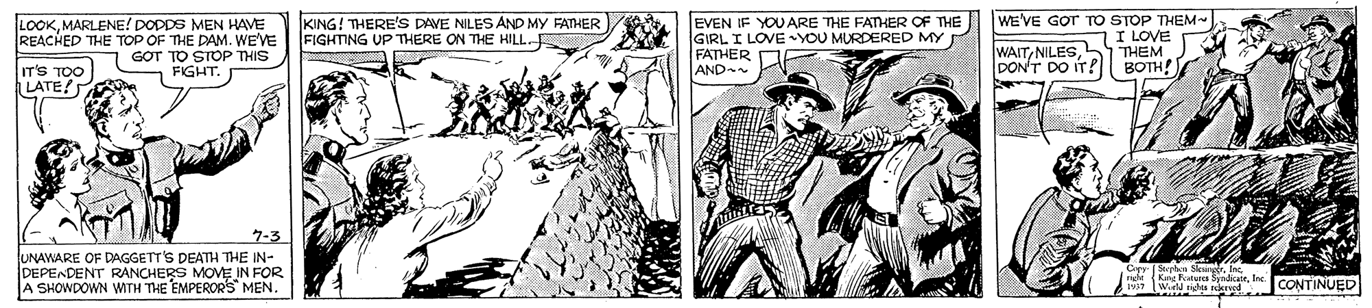 Illustration OCR: LOOKMARLENE! DODDS MEN HAVE REACHED THE TOP OF THE DAM. WE'VE 1 GOT TO STOP THIS FIGHT. KING! THERE'S DAVE NILES AND MY FATHER FIGHTING UP THERE ON THE HILL. EVEN IF YOUARE THE FATHER OF THE WE'VE GOT TO STOP THEM GIRL I LOVE YOU MURDERED MY FATHER AND WAITDON'T DO IT? 7I LOVE THEM BOTH! IT'S TOO LATE? 7-3 UNAWARE OF DAGGETT'S DEATH THE IN- DEPENDENT RANCHERS MOVE IN FOR A SHOWDOWN WITH THE EMPEROR'S MEN. de Kang PatNICS SvadicaleInc. CONTINUED LOOKMARLENE! DODDS MEN HAVE REACHED THE TOP OF THE DAM. WE'VE 1 GOT TO STOP THIS FIGHT. KING! THERE'S DAVE NILES AND MY FATHER FIGHTING UP THERE ON THE HILL. EVEN IF YOUARE THE FATHER OF THE WE'VE GOT TO STOP THEM GIRL I LOVE YOU MURDERED MY FATHER AND WAITDON'T DO IT? 7I LOVE THEM BOTH! IT'S TOO LATE? 7-3 UNAWARE OF DAGGETT'S DEATH THE IN- DEPENDENT RANCHERS MOVE IN FOR A SHOWDOWN WITH THE EMPEROR'S MEN. de Kang PatNICS SvadicaleInc. CONTINUED