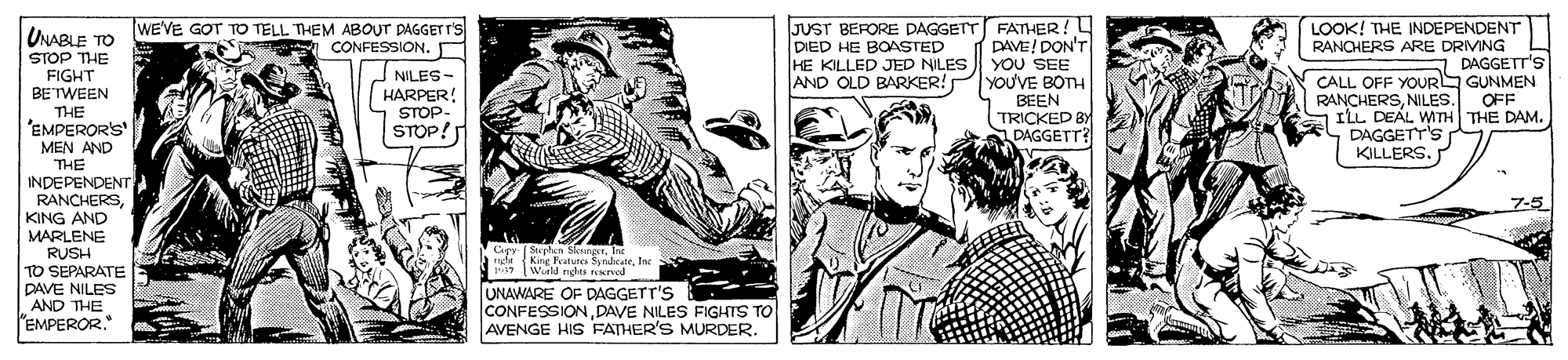 Fictional character OCR: WEVE GOT TO TELL THEM ABOUTr PAGGET r'S CONFESSION. n JUST BERORE DAGGETT FATHER! DAVE! DON'T YOU SEE YOU'VE BOTH BEEN TRICKED BY DAGGETT? LOOK! THE INDEPENDENT RANCHERS ARE DRMNG A CALL OFF YOUR GUNMEN RANCHERSNILES. ILL DEAL WITH THE DAM. DAGGETT'S KILLERS. UNABLE TO DIED HE BOASTED HE KILLED JED NILES AND OLD BARKER! STOP THE FIGHT BETWEEN THE 'EMPERORS MEN AND DAGGETT'S NILES - HARPER! STOP- STOP! OFF THE INDEPENDENT RANCHERSKING AND MARLENE RUSH TO SEPARATE DAVE NILES AND THE EMPEROR." 7-5 Capy (Stephen Sksnger. Int J King Fatures SyndcateInc Weld nghts nved UNAWARE OF DAGGETT'S CONFESSIONDAVE NILES FIGHTS TO AVENGE HIS FATHER'S MURDER. WEVE GOT TO TELL THEM ABOUTr PAGGET r'S CONFESSION. n JUST BERORE DAGGETT FATHER! DAVE! DON'T YOU SEE YOU'VE BOTH BEEN TRICKED BY DAGGETT? LOOK! THE INDEPENDENT RANCHERS ARE DRMNG A CALL OFF YOUR GUNMEN RANCHERSNILES. ILL DEAL WITH THE DAM. DAGGETT'S KILLERS. UNABLE TO DIED HE BOASTED HE KILLED JED NILES AND OLD BARKER! STOP THE FIGHT BETWEEN THE 'EMPERORS MEN AND DAGGETT'S NILES - HARPER! STOP- STOP! OFF THE INDEPENDENT RANCHERSKING AND MARLENE RUSH TO SEPARATE DAVE NILES AND THE EMPEROR." 7-5 Capy (Stephen Sksnger. Int J King Fatures SyndcateInc Weld nghts nved UNAWARE OF DAGGETT'S CONFESSIONDAVE NILES FIGHTS TO AVENGE HIS FATHER'S MURDER.