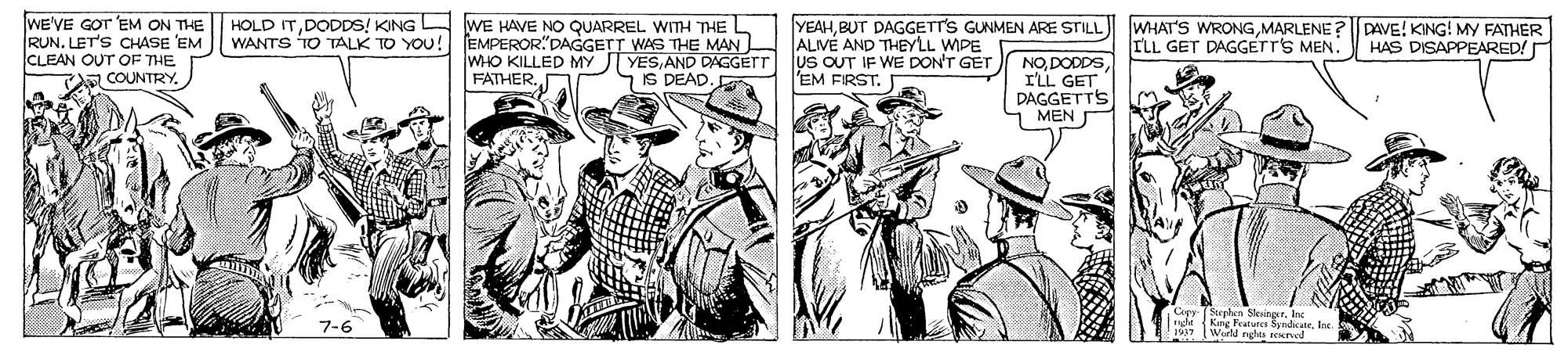 Art OCR: WE'VE GOT 'EM ON THE RUN. LET'S CHASE 'EM CLEAN OUT OF THE COUNTRY. HOLD ITDODDS! KING A WE HAVE NO QUARREL WITH THE L WANTS TO TALK TO YOU! EMPEROR"DAGGETT WAS THE MAN ALVE AND THEYLL WIPE YEAHMARLENE?DAVE! KING! MY FATHER HAS DISAPPEARED! ILL GET DAGGETT'S MEN. WHO KILLED MY J YESAND DAGGETT US OUT IF WE DON'T GET FATHER. NOI'LL GET DAGGETTS MEN IS DEAD EM FIRST. Cepy (Stephen Skeinger. Ine ht{King Features SyndicateIne 1937 (Wurld nglea seurol 7-6 WE'VE GOT 'EM ON THE RUN. LET'S CHASE 'EM CLEAN OUT OF THE COUNTRY. HOLD ITDODDS! KING A WE HAVE NO QUARREL WITH THE L WANTS TO TALK TO YOU! EMPEROR"DAGGETT WAS THE MAN ALVE AND THEYLL WIPE YEAHBUT DAGGETTS GUNMEN ARE STILL WHAT'S WRONGMARLENE?DAVE! KING! MY FATHER HAS DISAPPEARED! ILL GET DAGGETT'S MEN. WHO KILLED MY J YESAND DAGGETT US OUT IF WE DON'T GET FATHER. NOI'LL GET DAGGETTS MEN IS DEAD EM FIRST. Cepy (Stephen Skeinger. Ine ht{King Features SyndicateIne 1937 (Wurld nglea seurol 7-6