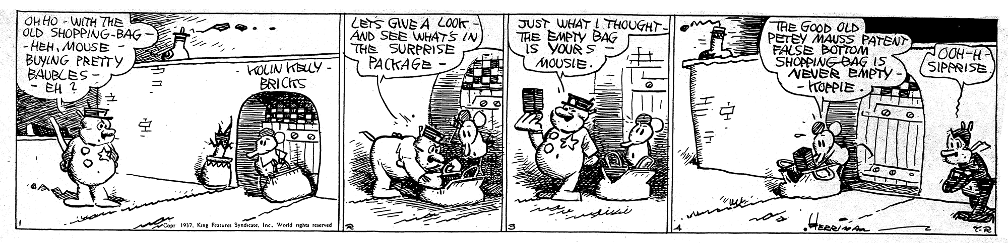 Handwriting OCR: OH HO - WITH THE OLD SHOPPING-BAG - HEHMOUSE BUYING PRETTY BÁUBLES- EH ? LETS GIVE A LOOK AND SEE WHATS IN THE SURPRISE PACKAGE JUSTWHAT I THOUGHT- THE EMPTY BAG THE GOOD OLD PETEY MAUSS PATENT FALSE BOTTOM SHOPPING BAG IS NEVER EMPTY KOPPIE . OOH-H SIPPRISE MOUSIE kOLIN KELY - BRICKS mcc 197. King Featura Spedcne. Inc. World rgha served OH HO - WITH THE OLD SHOPPING-BAG - HEHMOUSE BUYING PRETTY BÁUBLES- EH ? LETS GIVE A LOOK AND SEE WHATS IN THE SURPRISE PACKAGE JUSTWHAT I THOUGHT- THE EMPTY BAG THE GOOD OLD PETEY MAUSS PATENT FALSE BOTTOM SHOPPING BAG IS NEVER EMPTY KOPPIE . OOH-H SIPPRISE MOUSIE kOLIN KELY - BRICKS mcc 197. King Featura Spedcne. Inc. World rgha served
