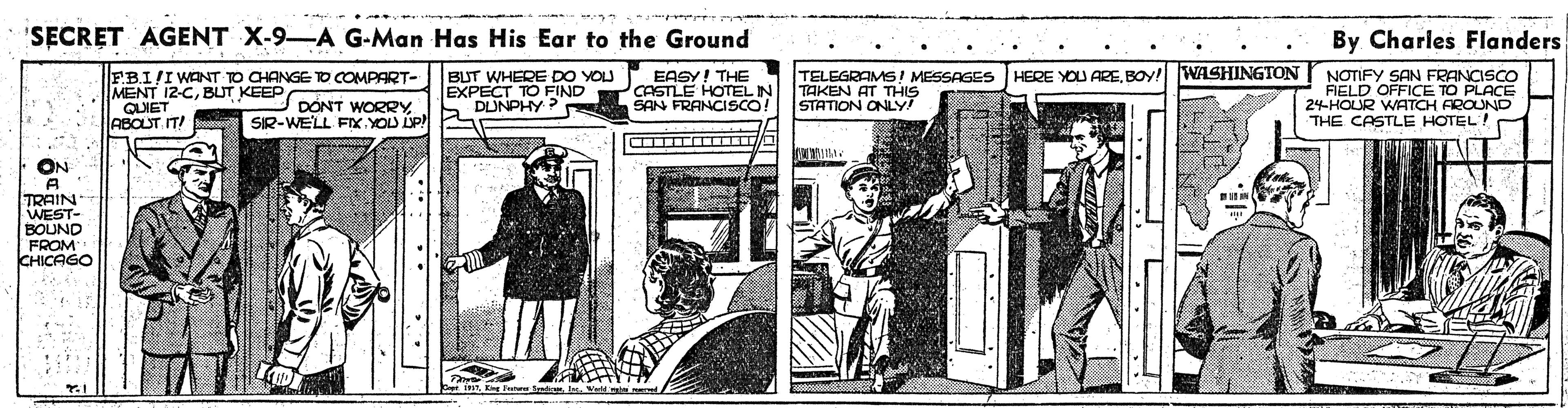 Drawing OCR: 'SECRET AGENT X-9-A G-Man Has His Ear to the Ground By Charles Flanders F.B.I/I WANT TO CHANGE TO COMPART- MENT 12-CBUT KEEP QUIET ABOUT IT! BUT WHERE DO YOU EXPECT TO FIND DUNPHY ? EASY! THE CASTLE HOTEL IN SAN FRANCISCO! TELEGRAMS! MESSAGES HERE YOU AREBOY! WASHINGTON TAKEN AT THIS STATION ONLY! NOTIFY SAN FRANCISCO FIELD OFFICE TO PLACE 24HOUR WATCH AROUND THE CASTLE HOTEL! DONT WORRY SIR-WELL FIX.YOU IP! ON TRAIN WEST- BOUND FROM CHICAGO 'SECRET AGENT X-9-A G-Man Has His Ear to the Ground By Charles Flanders F.B.I/I WANT TO CHANGE TO COMPART- MENT 12-CBUT KEEP QUIET ABOUT IT! BUT WHERE DO YOU EXPECT TO FIND DUNPHY ? EASY! THE CASTLE HOTEL IN SAN FRANCISCO! TELEGRAMS! MESSAGES HERE YOU AREBOY! WASHINGTON TAKEN AT THIS STATION ONLY! NOTIFY SAN FRANCISCO FIELD OFFICE TO PLACE 24HOUR WATCH AROUND THE CASTLE HOTEL! DONT WORRY SIR-WELL FIX.YOU IP! ON TRAIN WEST- BOUND FROM CHICAGO