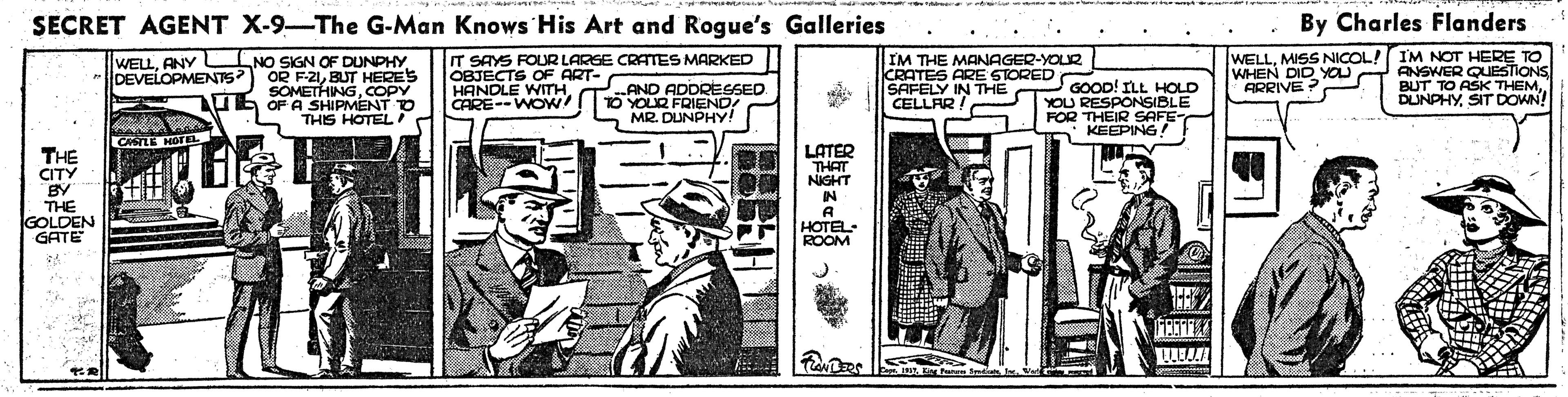 Illustration OCR: SECRET AGENT X-9-The G-Man Knows His Art and Rogue's Galleries By Charles Flanders NO SIGN OF DUNPHY OR F-21BUT HERES SOMETHINGCOPY UL OF A SHIPMENT O THIS HOTEL IT SAYS FOUR LARGE CRATTES MARKED OBJECTS OF ART- HANDLE WITHCARE--WOW! IM THE MANAGER-YOLR CRATES ARE STORED SAFELY IN THE CELLAR ! WELLMISS NICOL! IM NOT HERE TO ANSWER QUESTIONS BUT TO ASK THEMANY DEVELOPMEN7S WHEN DID YOU CORIVE : AND ADDRESSED TO YOLR FRIEND! L MR. DUNPHY! P GOOD! ILL HOLD YOU RESPONSIBLE FOR THEIR SAFE * KEEPING! DUNPHYSIT DOWN! CASILE HofEL LATER THAT NIGHT THE CITY BY THE GOLDEN GATE IN HOTEL ROOM SECRET AGENT X-9-The G-Man Knows His Art and Rogue's Galleries By Charles Flanders NO SIGN OF DUNPHY OR F-21BUT HERES SOMETHINGCOPY UL OF A SHIPMENT O THIS HOTEL IT SAYS FOUR LARGE CRATTES MARKED OBJECTS OF ART- HANDLE WITHCARE--WOW! IM THE MANAGER-YOLR CRATES ARE STORED SAFELY IN THE CELLAR ! WELLMISS NICOL! IM NOT HERE TO ANSWER QUESTIONS BUT TO ASK THEMANY DEVELOPMEN7S WHEN DID YOU CORIVE : AND ADDRESSED TO YOLR FRIEND! L MR. DUNPHY! P GOOD! ILL HOLD YOU RESPONSIBLE FOR THEIR SAFE * KEEPING! DUNPHYSIT DOWN! CASILE HofEL LATER THAT NIGHT THE CITY BY THE GOLDEN GATE IN HOTEL ROOM