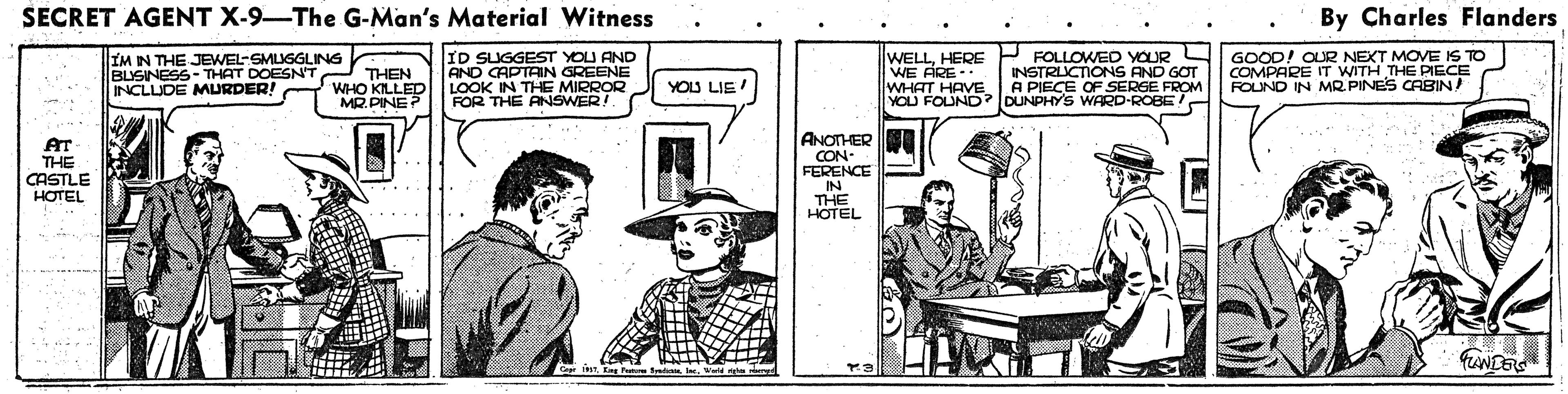 Drawing OCR: SECRET AGENT X-9-The G-Man's Material Witness By Charles Flanders IM IN THE JEWEL-SMUGGLING BLISINESS-THAT DOESN'T INCLLUDE MURDER! WHO KILLED ID SUGGEST YOU AND AND CAPTAIN GREENE LOOK IN THE MIRROR FOR THE ANSWER!. WELLHERE WE FRE - WHAT HAVE YOU FOUND? DUNPHY'S WARD-ROBE FOLLOWED OUR INSTRUCTIONS AND GOT A PIECE OF SERGE FROM GOOD! OUR NEXT MOVE IS TO COMPARE IT WITH THE PIECE FOLNO IN MR PINES CABIN THEN YOU LIE MR.PINE? ANOTHERI AT THE CASTLE HOTEL CON. FERENCE IN THE HOTEL SECRET AGENT X-9-The G-Man's Material Witness By Charles Flanders IM IN THE JEWEL-SMUGGLING BLISINESS-THAT DOESN'T INCLLUDE MURDER! WHO KILLED ID SUGGEST YOU AND AND CAPTAIN GREENE LOOK IN THE MIRROR FOR THE ANSWER!. WELLHERE WE FRE - WHAT HAVE YOU FOUND? DUNPHY'S WARD-ROBE FOLLOWED OUR INSTRUCTIONS AND GOT A PIECE OF SERGE FROM GOOD! OUR NEXT MOVE IS TO COMPARE IT WITH THE PIECE FOLNO IN MR PINES CABIN THEN YOU LIE MR.PINE? ANOTHERI AT THE CASTLE HOTEL CON. FERENCE IN THE HOTEL