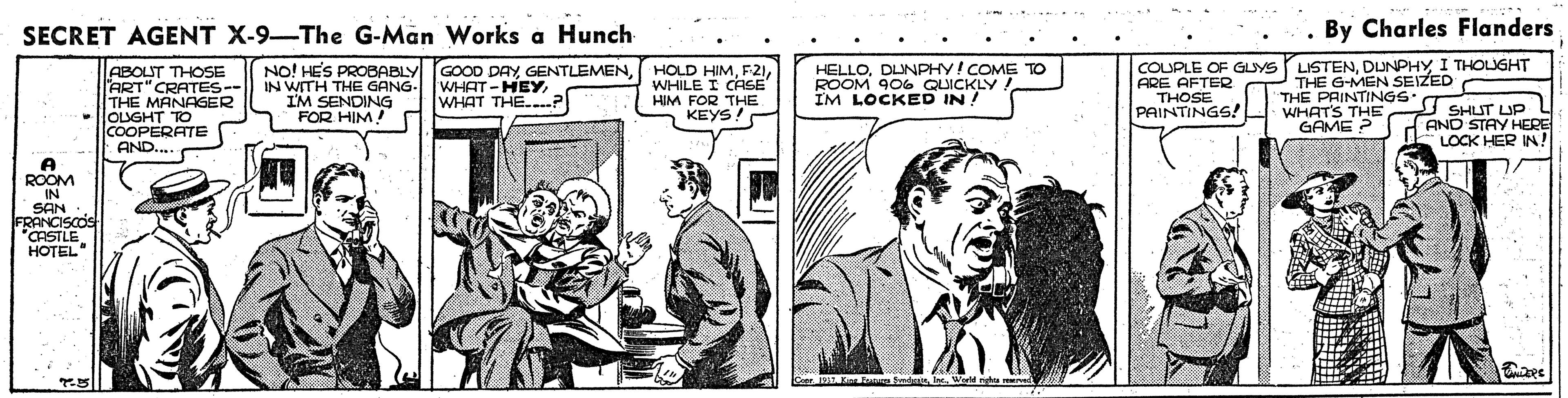 Fictional character OCR: SECRET AGENT X-9-The G-Man Works a Hunch By Charles Flanders ABOLUT THOSE ART" CRATES-- THE MANAGER OLUGHT TO COOPERATE AND. NO! HES PROBABLY GOOD DAYIN WITH THE GANG- I'M SENDING FOR HIM! HOLD HIMWHILE I CASE HIM FOR THE KEYS! HELLODLUNPHY! COME TO ROOM 906 QUICKLY. IM LOCKED IN! COUPLE OF GUYS LISTENDUNPHY I THOLUGHT THE G-MEN SEIZED THE PAINTINGS. WHATS THE GAME ? WHAT-HEYWHAT THE..? ARE AFTER THOSE PAINTINGS! I SHUT UP AND STAY HERE LOCK HER IN! A ROOM IN SAN FRANCISCOS "CASTLE HOTEL Crer j11 Ka To Ee Snd la. World nhu ed SECRET AGENT X-9-The G-Man Works a Hunch By Charles Flanders ABOLUT THOSE ART" CRATES-- THE MANAGER OLUGHT TO COOPERATE AND. NO! HES PROBABLY GOOD DAYIN WITH THE GANG- I'M SENDING FOR HIM! HOLD HIMWHILE I CASE HIM FOR THE KEYS! HELLODLUNPHY! COME TO ROOM 906 QUICKLY. IM LOCKED IN! COUPLE OF GUYS LISTENDUNPHY I THOLUGHT THE G-MEN SEIZED THE PAINTINGS. WHATS THE GAME ? WHAT-HEYWHAT THE..? ARE AFTER THOSE PAINTINGS! I SHUT UP AND STAY HERE LOCK HER IN! A ROOM IN SAN FRANCISCOS "CASTLE HOTEL Crer j11 Ka To Ee Snd la. World nhu ed