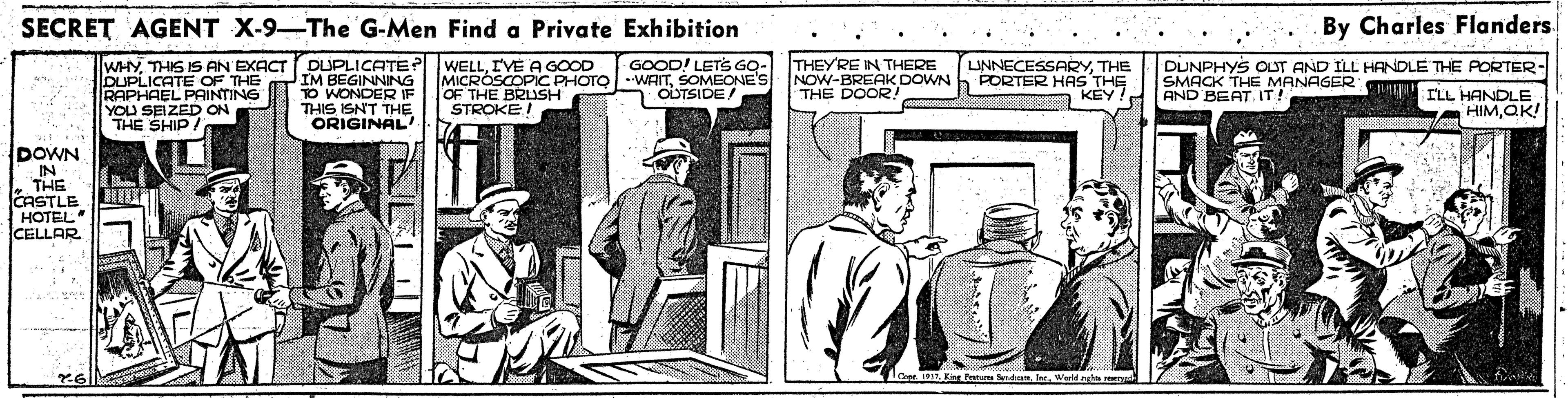 Line art OCR: SECRET AGENT X-9-The G-Men Find a Private Exhibition By Charles Flanders. WHYTHIS IS AN EXACT DUPLICATE OF THE RAPHAEL PAINTING YOU SEIZED ON THE SHIP/ DUPLICATE ? WELLI'VE A GOOD IM BEGINNING TO WONDER IF THIS ISNT THE ORIGINAL MICROSCOPIC PHOTO OF THE BRUSH STROKEI GOOD! LETS GO- WAITSOMEONE'S 1 OLTSIDE! THEYRE IN THERE NOW-BREAK DOWN THE DOOR. UNNECESSARYTHE PORTER HAS THE KEY DUNPHYS OUT AND ILL HANDLE THE PORTER- SMACK THE MANAGER y ILL HANDLE AND BEAT IT! HIMQK! DOWN IN THE CASTLE HOTEL CELLAR Cope Ki atam Sd Werld rgtar SECRET AGENT X-9-The G-Men Find a Private Exhibition By Charles Flanders. WHYTHIS IS AN EXACT DUPLICATE OF THE RAPHAEL PAINTING YOU SEIZED ON THE SHIP/ DUPLICATE ? WELLI'VE A GOOD IM BEGINNING TO WONDER IF THIS ISNT THE ORIGINAL MICROSCOPIC PHOTO OF THE BRUSH STROKEI GOOD! LETS GO- WAITSOMEONE'S 1 OLTSIDE! THEYRE IN THERE NOW-BREAK DOWN THE DOOR. UNNECESSARYTHE PORTER HAS THE KEY DUNPHYS OUT AND ILL HANDLE THE PORTER- SMACK THE MANAGER y ILL HANDLE AND BEAT IT! HIMQK! DOWN IN THE CASTLE HOTEL CELLAR Cope Ki atam Sd Werld rgtar