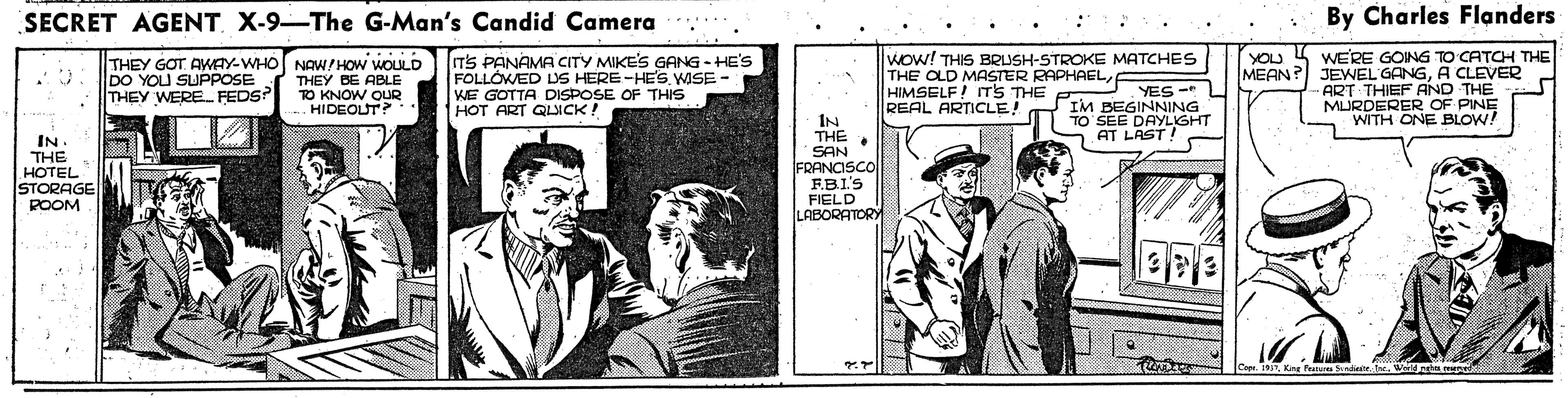 Newsprint OCR: SECRET AGENT. X-9-The G-Man's Candid Camera . By Charles Flanders TS PANAMA CITY MIKE'S GANG - HE'S FOLLÓWED DS HERE-HE'S WISE - KE GOTTA DISPOSE OF THIS HOT ART QLICK! Wow! THIS BRUSH-STROKE MATCHES THE OLD MASTER RAPHAELr HIMSELF! TS THE REAL ARTICLE! WERE GOING TO CATCH THE MEAN? JEWEL GANGA CLEVER ART THIEF AND THE MURDERER OF PINE WITH ONE BLOW! YOU DO YOU SUPPOSE THEY WERE. FEDS THEY GOT AWAY-WHO NAW/HOW WOULD THEY BE ABLE TO KNOW OUR HIDEOLUT? YES - 4 IM BEGINNING TO SEE DAYLIGHT AT LAST ! IN THE IN. THE HOTEL STORAGE POOM SAN FRANCISCO FBI'S FIELD LABORATORY w.Kine Fruures Sndeetre. iu mene SECRET AGENT. X-9-The G-Man's Candid Camera . By Charles Flanders TS PANAMA CITY MIKE'S GANG - HE'S FOLLÓWED DS HERE-HE'S WISE - KE GOTTA DISPOSE OF THIS HOT ART QLICK! Wow! THIS BRUSH-STROKE MATCHES THE OLD MASTER RAPHAELr HIMSELF! TS THE REAL ARTICLE! WERE GOING TO CATCH THE MEAN? JEWEL GANGA CLEVER ART THIEF AND THE MURDERER OF PINE WITH ONE BLOW! YOU DO YOU SUPPOSE THEY WERE. FEDS THEY GOT AWAY-WHO NAW/HOW WOULD THEY BE ABLE TO KNOW OUR HIDEOLUT? YES - 4 IM BEGINNING TO SEE DAYLIGHT AT LAST ! IN THE IN. THE HOTEL STORAGE POOM SAN FRANCISCO FBI'S FIELD LABORATORY w.Kine Fruures Sndeetre. iu mene