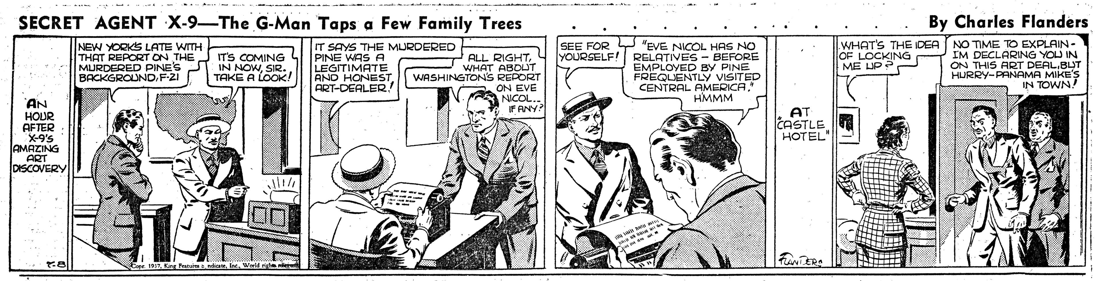 Suit OCR: SECRET AGENT X-9-The G-Man Taps a Few Family Trees By Charles Flanders SEE FOR Y "EVE NICOL HAS NO YOURSELF! RELATIVES - BEFORE EMPLOYED BY PINE FREQUENTLY VISITED CENTRAL AMERICA" HMMM NEW YORKS LATE WITH THAT REPORT ON THE MURDERED PINES BACKGROUNDF-2I IT'S COMING IN NOWSIR. TAKE A LOOK! IT SAYS THE MURDERED PINE WAS A LEGITIMATE AND HONEST ART-DEALER! ALL RIGHTWHAT ABOLT REPORT a ON EVE NICOL.. FANY? WHAT'S THE IDEA OF LOCKING ME LUP? NO TIME TO EXPLAIN- I'M DECLARING YOU IN ON THIS ART DEALBUT HURRY-PANAMA MIKE'S IN TOWN! WASHINGTONS AN HOUR AFTER X-9's AMAZING ART DISCOVERY AT CASTLE HOTEL" Expr. 191TW SECRET AGENT X-9-The G-Man Taps a Few Family Trees By Charles Flanders SEE FOR Y "EVE NICOL HAS NO YOURSELF! RELATIVES - BEFORE EMPLOYED BY PINE FREQUENTLY VISITED CENTRAL AMERICA" HMMM NEW YORKS LATE WITH THAT REPORT ON THE MURDERED PINES BACKGROUNDF-2I IT'S COMING IN NOWSIR. TAKE A LOOK! IT SAYS THE MURDERED PINE WAS A LEGITIMATE AND HONEST ART-DEALER! ALL RIGHTWHAT ABOLT REPORT a ON EVE NICOL.. FANY? WHAT'S THE IDEA OF LOCKING ME LUP? NO TIME TO EXPLAIN- I'M DECLARING YOU IN ON THIS ART DEALBUT HURRY-PANAMA MIKE'S IN TOWN! WASHINGTONS AN HOUR AFTER X-9's AMAZING ART DISCOVERY AT CASTLE HOTEL" Expr. 191TKing Peta dicate. Ine