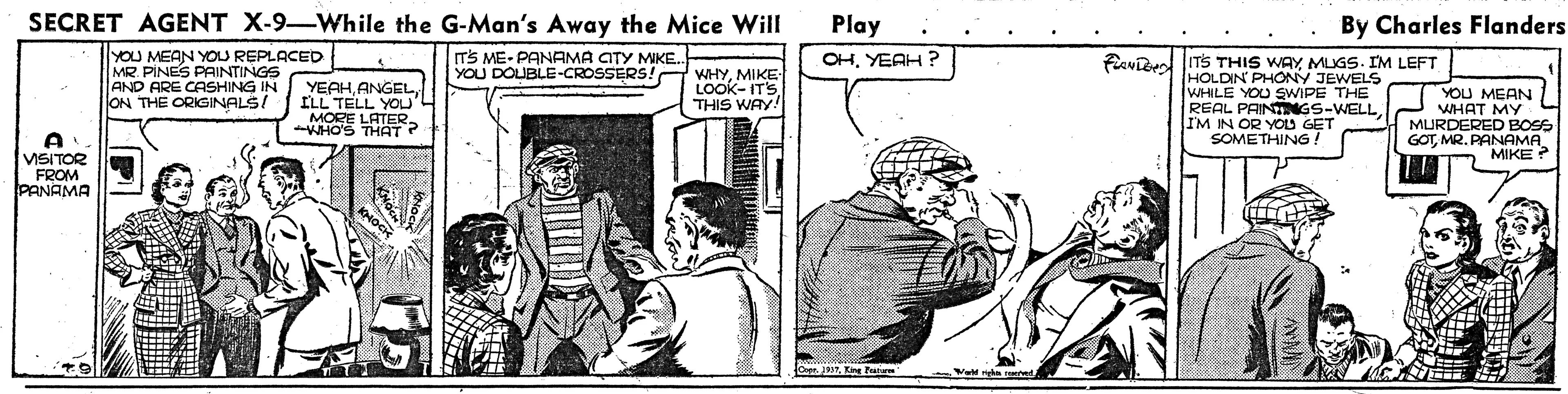 Parallel OCR: SECRET AGENT X-9-While the G-Man's Away the Mice Will Play By Charles Flanders YOU MEAN YOU REPLACED MR. PINES PAINTINGS AND ARE CASHING IN ON THE ORIGINALS! ITS ME- PANAMA CITY MKE OHYEAH ? YEAHANGEL ILL TELL YOu'L MORE LATERWHO'S THAT? YOU DOUBLE-CROSSERS! WHYMIKE LOOK-ITS THIS WAY! Favibed ITS THIS WAY MLIGS. IM LEFT HOLDIN PHONY JEWELS WHILE YOU SWIPE THE REAL PAINTNGS-WELL IM IN OR YOU GET SOMETHING ! YOU MEAN WHAT MY MURDERED BOSS GOTMR. PANAMA MIKE? VISITOR FROM PANAMA SECRET AGENT X-9-While the G-Man's Away the Mice Will Play By Charles Flanders YOU MEAN YOU REPLACED MR. PINES PAINTINGS AND ARE CASHING IN ON THE ORIGINALS! ITS ME- PANAMA CITY MKE OHYEAH ? YEAHANGEL ILL TELL YOu'L MORE LATERWHO'S THAT? YOU DOUBLE-CROSSERS! WHYMIKE LOOK-ITS THIS WAY! Favibed ITS THIS WAY MLIGS. IM LEFT HOLDIN PHONY JEWELS WHILE YOU SWIPE THE REAL PAINTNGS-WELL IM IN OR YOU GET SOMETHING ! YOU MEAN WHAT MY MURDERED BOSS GOTMR. PANAMA MIKE? VISITOR FROM PANAMA
