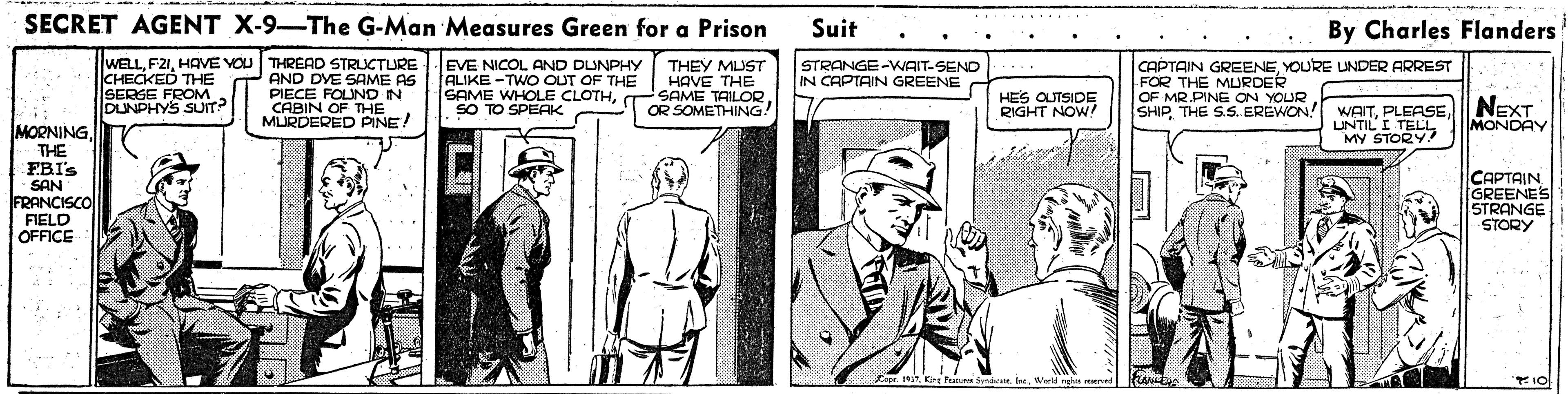 Blazer OCR: SECRET AGENT X-9-The G-Man Measures Green for a Prison Suit By Charles Flanders WELLHAVE YOU THREAD STRLUCTURE AND DYE SAME AS PIECE FOLUND IN CABIN OF THE MURDERED PINE! EVE NICOL AND DUNPHY ALIKE -TWO OUT OF THE SAME WHOLE CLOTHSO TO SPEAK CHECKED THE SERGE FROM DUNPHYS SUIT? THEY MUST HAVE THE SAME TAILOR OR SOMETHING! STRANGE-WAIT-SEND IN CAPTAIN GREENE CAPTAIN GREENEYOURE LUNDER ARREST FOR THE MURDER OF MR.PINE ON YOUR SHIPTHE S.S. EREWON! HES OUTSIDE RIGHT NOW! WAITUNTILI TELL MY STORY NEXT MONDAY MORNINGTHE FBI's SAN FRANCISCO CAPTAIN GREENES STRANGE STORY FIELD OFFICE Cap 1War ngs rened SECRET AGENT X-9-The G-Man Measures Green for a Prison Suit By Charles Flanders WELLHAVE YOU THREAD STRLUCTURE AND DYE SAME AS PIECE FOLUND IN CABIN OF THE MURDERED PINE! EVE NICOL AND DUNPHY ALIKE -TWO OUT OF THE SAME WHOLE CLOTHSO TO SPEAK CHECKED THE SERGE FROM DUNPHYS SUIT? THEY MUST HAVE THE SAME TAILOR OR SOMETHING! STRANGE-WAIT-SEND IN CAPTAIN GREENE CAPTAIN GREENEYOURE LUNDER ARREST FOR THE MURDER OF MR.PINE ON YOUR SHIPTHE S.S. EREWON! HES OUTSIDE RIGHT NOW! WAITUNTILI TELL MY STORY NEXT MONDAY MORNINGTHE FBI's SAN FRANCISCO CAPTAIN GREENES STRANGE STORY FIELD OFFICE Cap 1Krt Fin SyndaWar ngs rened