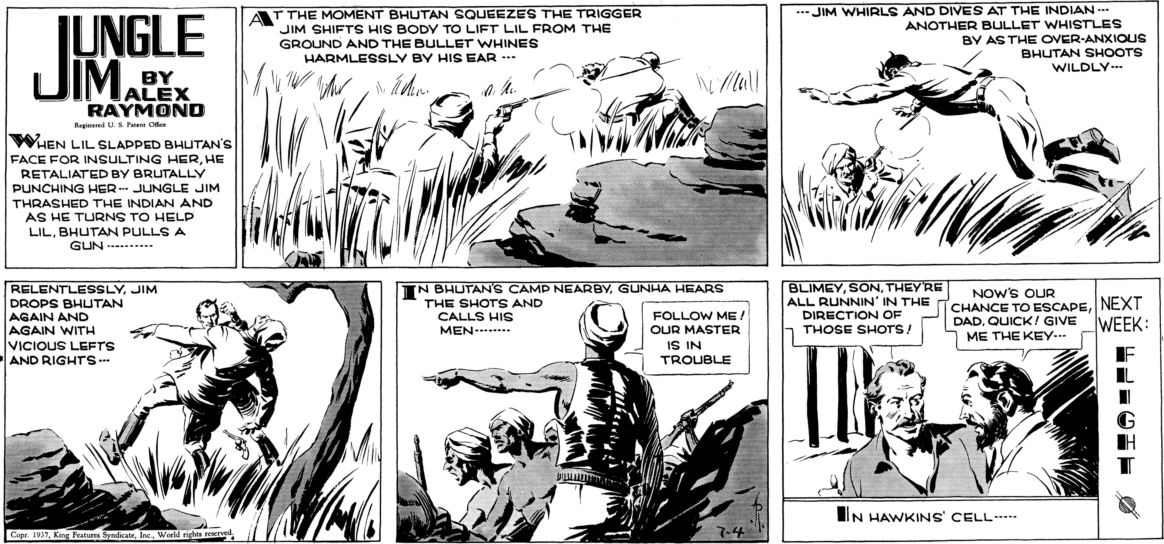 Gesture OCR: T THE MOMENT BHUTAN SQUEEZES THE TRIGGER JIM SHIFTS HIS BODY TO LIFT LIL FROM THE GROUND AND THE BULLET WHINES HARMLESSLY BY HIS EAR -.. .*JIM WHIRLS AND DIVES AT THE INDIAN --- JUNGLE JIM. ANOTHER BULLET WHISTLES BY AS THE OVER-ANXIOUS BHUTAN SHOOTS WILDLY.- BY ALEX RAYMOND Mall a 4. Regiered U. S. Parene Ofee WHEN LIL SLAPPED BHUTAN'S FACE FOR INSULTING HERHE RETALIATED BY BRUTALLY PUNCHING HER - JUNGLE JIM THRASHED THE INDIAN AND AS HE TURNS TO HELP LILBHUTAN PULLS A GUN .-----...- N BHUTAN'S CAMP NEARBYGUNHA HEARS THE SHOTS AND CALLS HIS BLIMEYTHEY'RE ALL RUNNIN' IN THE TCHANCE TO ESCAPENEXT DIRECTION OF THOSE SHOTS! RELENTLESSLYJIM NOW'S OUR DROPS BHUTAN AGAIN AND AGAIN WITH VICIOUS LEFTS AND RIGHTS FOLLOW ME ! WEEK: DADQUICK! GIVE MEN--...... OUR MASTER ME THE KEY-.- NI SI TROUBLE IF IN HAWKINS' CELL Copr. 1937World sights reserved 7-4 T THE MOMENT BHUTAN SQUEEZES THE TRIGGER JIM SHIFTS HIS BODY TO LIFT LIL FROM THE GROUND AND THE BULLET WHINES HARMLESSLY BY HIS EAR -.. .*JIM WHIRLS AND DIVES AT THE INDIAN --- JUNGLE JIM. ANOTHER BULLET WHISTLES BY AS THE OVER-ANXIOUS BHUTAN SHOOTS WILDLY.- BY ALEX RAYMOND Mall a 4. Regiered U. S. Parene Ofee WHEN LIL SLAPPED BHUTAN'S FACE FOR INSULTING HERHE RETALIATED BY BRUTALLY PUNCHING HER - JUNGLE JIM THRASHED THE INDIAN AND AS HE TURNS TO HELP LILBHUTAN PULLS A GUN .-----...- N BHUTAN'S CAMP NEARBYGUNHA HEARS THE SHOTS AND CALLS HIS BLIMEYTHEY'RE ALL RUNNIN' IN THE TCHANCE TO ESCAPENEXT DIRECTION OF THOSE SHOTS! RELENTLESSLYJIM NOW'S OUR DROPS BHUTAN AGAIN AND AGAIN WITH VICIOUS LEFTS AND RIGHTS FOLLOW ME ! WEEK: DADQUICK! GIVE MEN--...... OUR MASTER ME THE KEY-.- NI SI TROUBLE IF IN HAWKINS' CELL Copr. 1937King Features SyndicateWorld sights reserved 7-4