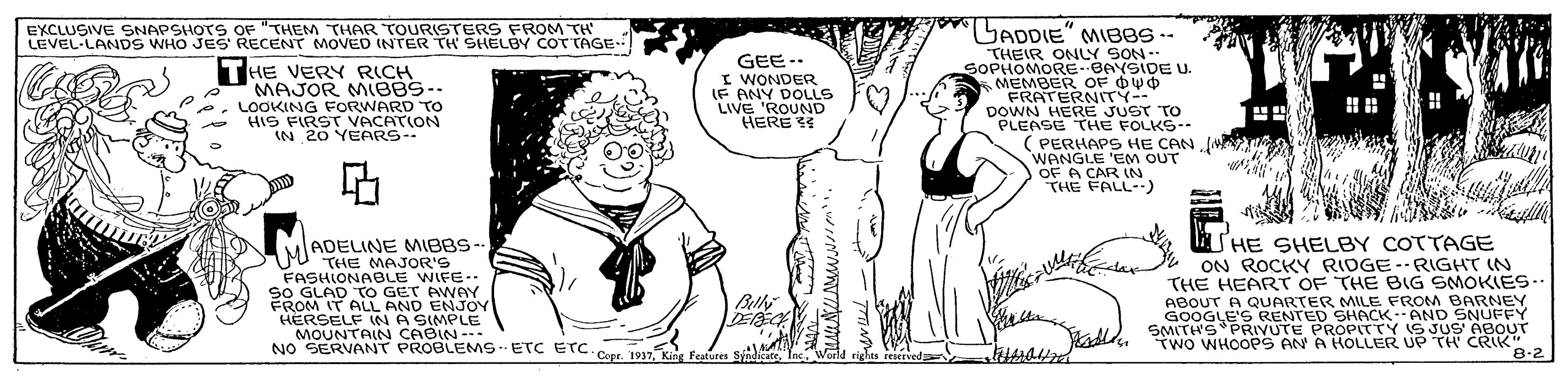 Interaction OCR: EXCLUSIVE SNAPSHOTS OF "THEM THAR TOURSTERS FROM TH LEVEL-LANDS WHO JES RECENT MOVED (NTER TH' SHELBY COTTAGE LADDIE" MIEBS-- THE VERY RICH MAJOR MIBBS-. LOOKING FORWARD TO HIS FIRST VACATION IN 20 YEARS-- GEE- I WONDER IF ANY DOLLS LIVE 'ROUND HERE THEIR ONLY SON- SOPHOMORE- BAYSIDE U. MEMBER OF OWO FRATERNITY-- DOWN HERE JUST TO PLEASE THE FOLKS-- ( PERHAPS HE CAN WANGLE 'EM OUT OF A CAR IN THE FALL--) ADELINE MIBBS- 0U THE MAJOR'S FASHIONABLE WIFE.. SO GLAD TO GET AWAY FROM IT ALL AND ENJOY HERSELF INA SIMPLE MOUNTAIN CABIN-. NO SERVANT PROBLEMSETC etc Cepr. 1937Inc. Woeld rights reservedE SHE SHELBY COTTAGE ON ROCKY RIDGE-RIGHT IN THE HEART OF THE BIG SMOKIES.- ABOUT A QUARTER MILE FROM BARNEY GOOGLE'S RENTED SHACK:AND SNUFFY SMITH'S PRIVUTE PROPITTY IS JUS' ABOUT TWO WHOOPS AN A HOLLER UP TH CRIK" Blly 8-2 EXCLUSIVE SNAPSHOTS OF "THEM THAR TOURSTERS FROM TH LEVEL-LANDS WHO JES RECENT MOVED (NTER TH' SHELBY COTTAGE LADDIE" MIEBS-- THE VERY RICH MAJOR MIBBS-. LOOKING FORWARD TO HIS FIRST VACATION IN 20 YEARS-- GEE- I WONDER IF ANY DOLLS LIVE 'ROUND HERE THEIR ONLY SON- SOPHOMORE- BAYSIDE U. MEMBER OF OWO FRATERNITY-- DOWN HERE JUST TO PLEASE THE FOLKS-- ( PERHAPS HE CAN WANGLE 'EM OUT OF A CAR IN THE FALL--) ADELINE MIBBS- 0U THE MAJOR'S FASHIONABLE WIFE.. SO GLAD TO GET AWAY FROM IT ALL AND ENJOY HERSELF INA SIMPLE MOUNTAIN CABIN-. NO SERVANT PROBLEMSETC etc Cepr. 1937Kig Festures SinduteInc. Woeld rights reservedE SHE SHELBY COTTAGE ON ROCKY RIDGE-RIGHT IN THE HEART OF THE BIG SMOKIES.- ABOUT A QUARTER MILE FROM BARNEY GOOGLE'S RENTED SHACK:AND SNUFFY SMITH'S PRIVUTE PROPITTY IS JUS' ABOUT TWO WHOOPS AN A HOLLER UP TH CRIK" Blly 8-2