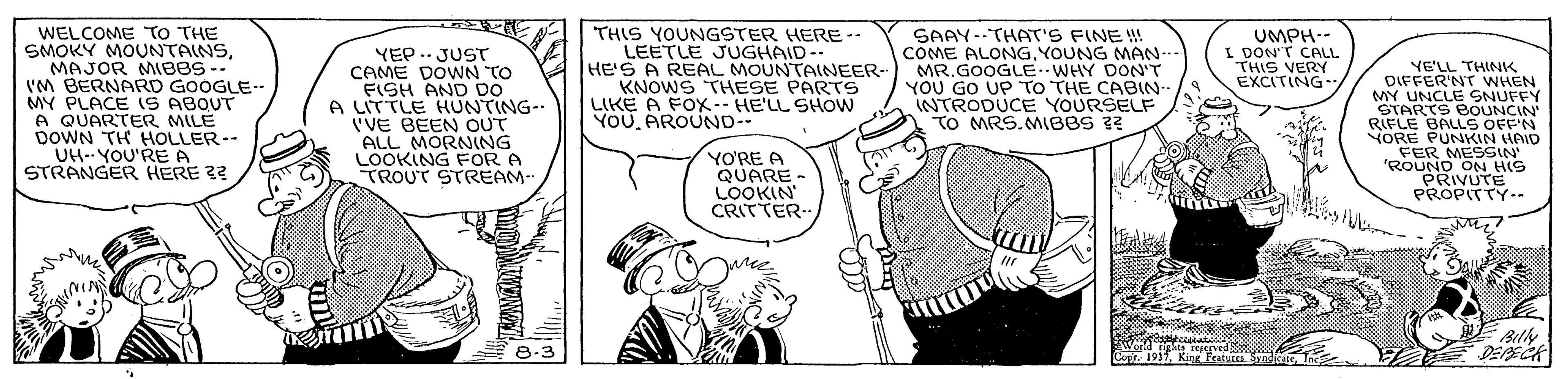 Organism OCR: WELCOME TO THE SMOKY MOUNTAINSMAJOR MIBBS-- I'M BERNARD GOOGLE-- MY PLACE iS ABOUT A QUARTER MILE DOWN TH HOLLER-- UH--YOU'RE A STRANGER HERE 2? SAAY--THAT'S FINE ! COME ALONG. YOUNG MAN. MR.GOOGLEWHY DON'T YOU GO UP TO THE CABIN- INTRODUCE YOURSELF TO MRS.MIBBS ?? YEP. JUST CAME DOWN TO FISH AND DO A LITTLE HUNTING- ('VE BEEN OUT ALL MORNING LOOKING FOR A TROUT STREAM- THIS YOUNGSTER HERE-- LEETLE JUGHAID-. HE'S A REAL MOUNTAINEER-- KNOWS THESE PARTS LIKE A FOX-- HE'LL SHOW YOUAROUND. UMPH-- I DON'T CALL THIS VERY EXCITING YE'LL THINK DIFFER'NT WHEN MY UNCLE SNUFFY STARTS BOUNCIN RIFLE BALLS OFF'N NORE PUNKIN HAID FER MESSIN 'ROUND ON HIS PRIVUTE PROPITTY.- YO'RE A QUARE - LOOKIN CRITTER oeld eRred Copt. 1937Billy DEPECK 8-3 WELCOME TO THE SMOKY MOUNTAINSMAJOR MIBBS-- I'M BERNARD GOOGLE-- MY PLACE iS ABOUT A QUARTER MILE DOWN TH HOLLER-- UH--YOU'RE A STRANGER HERE 2? SAAY--THAT'S FINE ! COME ALONG. YOUNG MAN. MR.GOOGLEWHY DON'T YOU GO UP TO THE CABIN- INTRODUCE YOURSELF TO MRS.MIBBS ?? YEP. JUST CAME DOWN TO FISH AND DO A LITTLE HUNTING- ('VE BEEN OUT ALL MORNING LOOKING FOR A TROUT STREAM- THIS YOUNGSTER HERE-- LEETLE JUGHAID-. HE'S A REAL MOUNTAINEER-- KNOWS THESE PARTS LIKE A FOX-- HE'LL SHOW YOUAROUND. UMPH-- I DON'T CALL THIS VERY EXCITING YE'LL THINK DIFFER'NT WHEN MY UNCLE SNUFFY STARTS BOUNCIN RIFLE BALLS OFF'N NORE PUNKIN HAID FER MESSIN 'ROUND ON HIS PRIVUTE PROPITTY.- YO'RE A QUARE - LOOKIN CRITTER oeld eRred Copt. 1937King Featu SyndicaceBilly DEPECK 8-3
