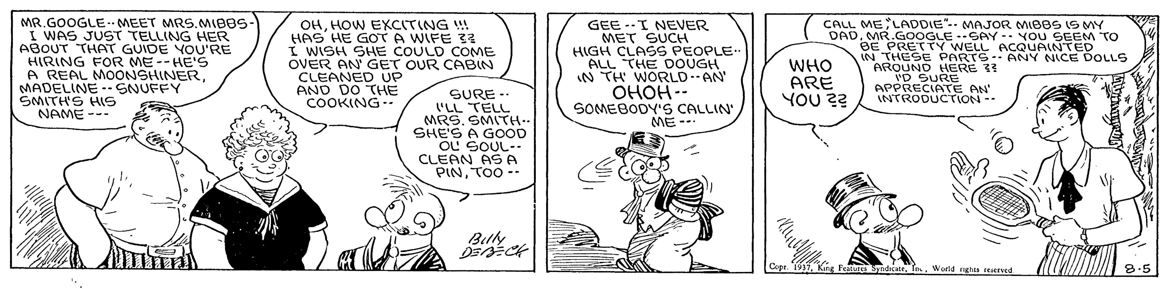 Art OCR: MR.GOOGLE.MEET MRS.MIBBS- I WAS JUST TELLING HER ABOUT THAT GUIDE YOU'RE HIRING FOR ME--HE'S A REAL MOONSHINERMADELINE -- SNUFFY ?MITHS HS NAME --- OHHOW EKCITING !! HAS HE GOT A WIFE 32 I WISH SHE COULD COME OVER AN GET OUR CABIN CLEANED UP AND DO THE COOKING-. CALL ME LADDIE". MAJOR MIBBS IS MY GEE --I NEVER MET SUCH HIGH CLASS PEOPLE ALL THE DOUGH IN TH WORLDAN' ????- SOMEBODY'S CALLIN' ME--. DADMR.GOOGLE -SAY- YOU SEEM TO BE PRETTY WELL ACQUAINTED IN THESE PARTS-. ANY NICE DOLLS AROUND HERE 33 WHO ARE YOU 2? ID SURE APPRECIATE AN' INTRODUCTION -- SURE -. 'LL TELL MRS.SMI?H… SHE'S A GOOD OU SOUL-. CLEAN AS A PINTOO -- Belly D ? Copr. 1937World righes eerved 8.5 MR.GOOGLE.MEET MRS.MIBBS- I WAS JUST TELLING HER ABOUT THAT GUIDE YOU'RE HIRING FOR ME--HE'S A REAL MOONSHINERMADELINE -- SNUFFY ? MITHS HS NAME --- OHHOW EKCITING !! HAS HE GOT A WIFE 32 I WISH SHE COULD COME OVER AN GET OUR CABIN CLEANED UP AND DO THE COOKING-. CALL ME LADDIE". MAJOR MIBBS IS MY GEE --I NEVER MET SUCH HIGH CLASS PEOPLE ALL THE DOUGH IN TH WORLDAN' ????- SOMEBODY'S CALLIN' ME--. DADMR.GOOGLE -SAY- YOU SEEM TO BE PRETTY WELL ACQUAINTED IN THESE PARTS-. ANY NICE DOLLS AROUND HERE 33 WHO ARE YOU 2? ID SURE APPRECIATE AN' INTRODUCTION -- SURE -. 'LL TELL MRS.SMI ? H … SHE'S A GOOD OU SOUL-. CLEAN AS A PINTOO -- Belly D ? Copr. 1937Kang Featurea SedicateWorld righes eerved 8.5