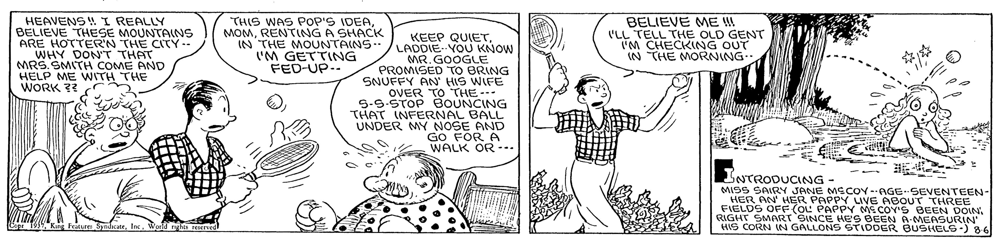 Illustration OCR: HEAVENS ! I REALLY BELIEVE THESE MOUNTAINS ARE HOTTER'N THE CITY- WHY DON'T THAT MRS. SMITH COME AND HELP ME WITH THE WORK ?? THIS WAS POp'S IDEARENTING A SHACK IN THE MOUNTAINS 'M GETTING FED-UP.. KEEP QUIETLADDIE YOU KNOW MR. GOOGLE PROMISED TO BRING SNUFFY AN' HIS WIFE OVER TO THE-- 5-9.STOP BOUNCING THAT INFERNAL BALL UNDER MY NOSE AND GO FOR A WALK OR --. BELIEVE ME !I ('LL TELL THE OLD GENT CHECKNG OUT IN THE MORNING LNTRODUCING MISS SAIRY JANE MECOY --AGE SEVENTEEN- HER AN HER PAPPY LIVE ABOUT THREE FIELDS OFF(OL PAPPY ME COY'S BEEN DOIN. RIGHT HIS CORN JNSINCE HES BEEN A-MEASURIN IN GALLONS STIDDER BUSHELS-) 86 HEAVENS ! I REALLY BELIEVE THESE MOUNTAINS ARE HOTTER'N THE CITY- WHY DON'T THAT MRS. SMITH COME AND HELP ME WITH THE WORK ?? THIS WAS POp'S IDEARENTING A SHACK IN THE MOUNTAINS 'M GETTING FED-UP.. KEEP QUIETLADDIE YOU KNOW MR. GOOGLE PROMISED TO BRING SNUFFY AN' HIS WIFE OVER TO THE-- 5-9.STOP BOUNCING THAT INFERNAL BALL UNDER MY NOSE AND GO FOR A WALK OR --. BELIEVE ME !I ('LL TELL THE OLD GENT CHECKNG OUT IN THE MORNING LNTRODUCING MISS SAIRY JANE MECOY --AGE SEVENTEEN- HER AN HER PAPPY LIVE ABOUT THREE FIELDS OFF(OL PAPPY ME COY'S BEEN DOIN. RIGHT HIS CORN JNSINCE HES BEEN A-MEASURIN IN GALLONS STIDDER BUSHELS-) 86