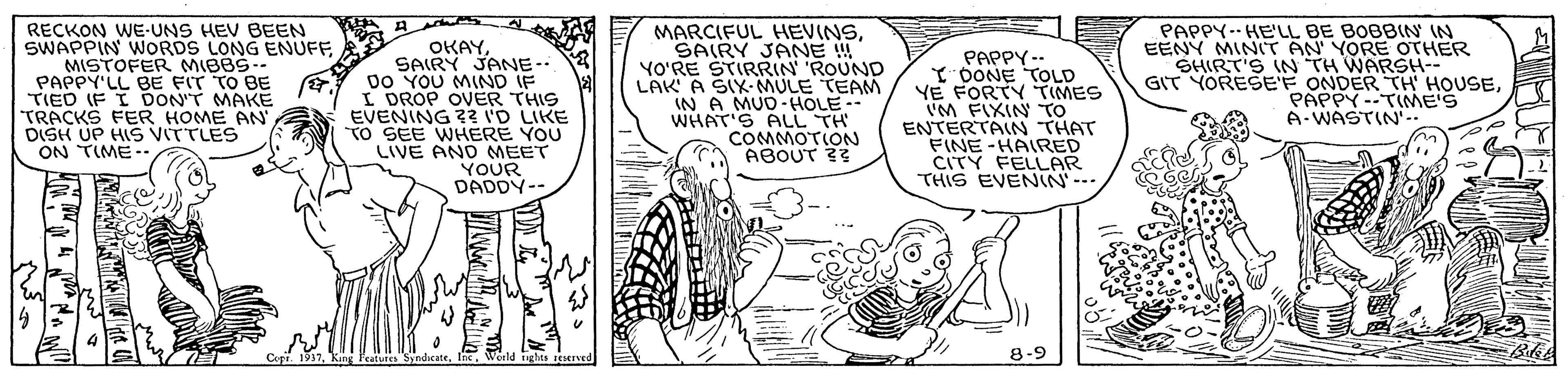 Cartoon OCR: RECKON WE-UNS HEV BEEN SWAPPIN WORDS LONG ENUFF MISTOFER MIBBS-- PAPPY'LL BE FIT TO BE TIED IF I DON'T MAKE TRACKS FER HOME AN DISH UP HI VITTLES ON TIME -- OKAYSAIRY JANE-- Do YOU MIND IF I DROP OVER THIS EVENING ? I'D LIKE TO SEE WHERE YOU LIVE AND MEET YOUR DADDY-- MARCIFUL HEVINSSAIRY JANE ! YO?RE STIRRIN ROUND LAK A SIX-MULE TEAM IN A MUD-HOLE-- WHAT'S ALL TH COMMOTION ABOUT ?? PAPPY -- Y DONE TOLD YE FORTY TIMES 'M FIXIN TO ENTERTAIN THAT FINE-HAIRED CITY FELLAR THIS EVENIN'--- PAPPY-- HE'LL BE BOBBIN IN EENY MINIT AN' YORE OTHER SHIRT'S IN TH WARSH-- GIT YORESEF ONDER TH HOUSEPAPPY --TIME'S A-WASTIN'-- Cepr. 1937Weeld ighes reseved 8-9 RECKON WE-UNS HEV BEEN SWAPPIN WORDS LONG ENUFF MISTOFER MIBBS-- PAPPY'LL BE FIT TO BE TIED IF I DON'T MAKE TRACKS FER HOME AN DISH UP HI VITTLES ON TIME -- OKAYSAIRY JANE-- Do YOU MIND IF I DROP OVER THIS EVENING ? I'D LIKE TO SEE WHERE YOU LIVE AND MEET YOUR DADDY-- MARCIFUL HEVINSSAIRY JANE ! YO?RE STIRRIN ROUND LAK A SIX-MULE TEAM IN A MUD-HOLE-- WHAT'S ALL TH COMMOTION ABOUT ?? PAPPY -- Y DONE TOLD YE FORTY TIMES 'M FIXIN TO ENTERTAIN THAT FINE-HAIRED CITY FELLAR THIS EVENIN'--- PAPPY-- HE'LL BE BOBBIN IN EENY MINIT AN' YORE OTHER SHIRT'S IN TH WARSH-- GIT YORESEF ONDER TH HOUSEPAPPY --TIME'S A-WASTIN'-- Cepr. 1937King Featuies SyndeateWeeld ighes reseved 8-9