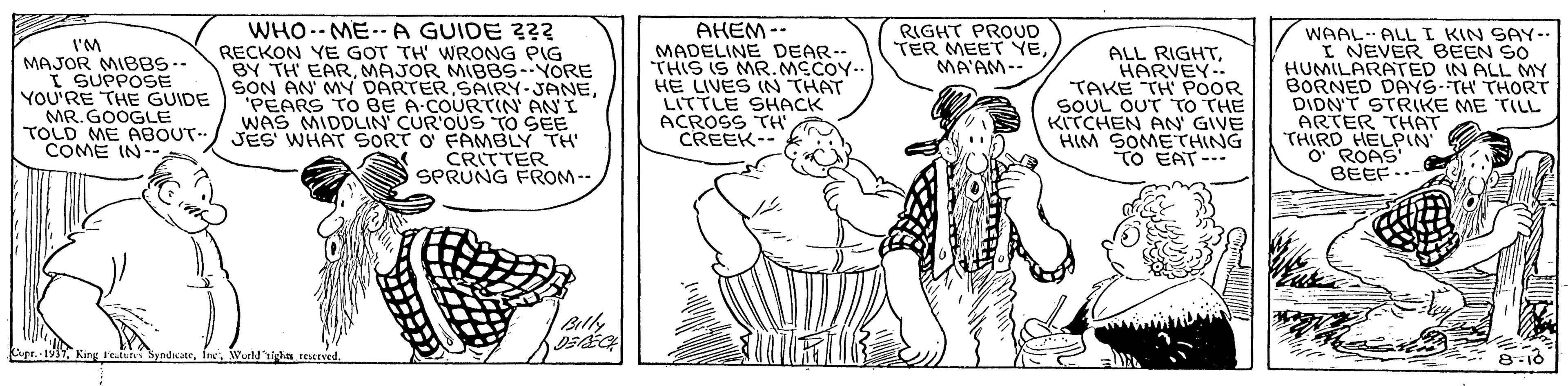 Jaw OCR: WHO.- ME..A GUIDE 3?3 RECKON YE GOT TH' WRONG PIG BY TH EARMAJOR MBBS--YORE SON AN MYN DARTER.SAIRY-JANE. "PEARS TO BE A-COURTIN AN I WAS MIDDLIN' CUR'OUS TO SEE JES WHAT SORT O FAMBLY TH CRITTER SPRUNG FROM -- AHEM-- MADELINE DEAR-- THIS IS MR.MCCOY.. HE LIVES (N THAT LITTLE SHACK ACROSS TH CREEK-- RIGHT PROUD TER MEET YEMA'AM-- I'M MAJOR MIBBS-- I SUPPOSE YOU'RE THE GUIDE MR. GOOGLE TOLD ME ABOUT. COME IN-- ALL RIGHTHARVEY- TAKE TH' POOR SOUL OUT TO THE KITCHEN AN GIVE HIM SOMETHING TO EAT-- WAAL ALLI KIN SAY-- I NEVER BEEN SO HUMILARATED IN ALL MY BORNED DAYS-TH THORT DIDNT STRIKE ME TILL ARTER THAT THIRD HELPIN O ROAS BEEF..- Cupe. 1917Wurldighn reserved. 8-10 WHO.- ME..A GUIDE 3?3 RECKON YE GOT TH' WRONG PIG BY TH EARMAJOR MBBS--YORE SON AN MYN DARTER.SAIRY-JANE. "PEARS TO BE A-COURTIN AN I WAS MIDDLIN' CUR'OUS TO SEE JES WHAT SORT O FAMBLY TH CRITTER SPRUNG FROM -- AHEM-- MADELINE DEAR-- THIS IS MR.MCCOY.. HE LIVES (N THAT LITTLE SHACK ACROSS TH CREEK-- RIGHT PROUD TER MEET YEMA'AM-- I'M MAJOR MIBBS-- I SUPPOSE YOU'RE THE GUIDE MR. GOOGLE TOLD ME ABOUT. COME IN-- ALL RIGHTHARVEY- TAKE TH' POOR SOUL OUT TO THE KITCHEN AN GIVE HIM SOMETHING TO EAT-- WAAL ALLI KIN SAY-- I NEVER BEEN SO HUMILARATED IN ALL MY BORNED DAYS-TH THORT DIDNT STRIKE ME TILL ARTER THAT THIRD HELPIN O ROAS BEEF..- Cupe. 1917King Feuivs SyndcateWurldighn reserved. 8-10