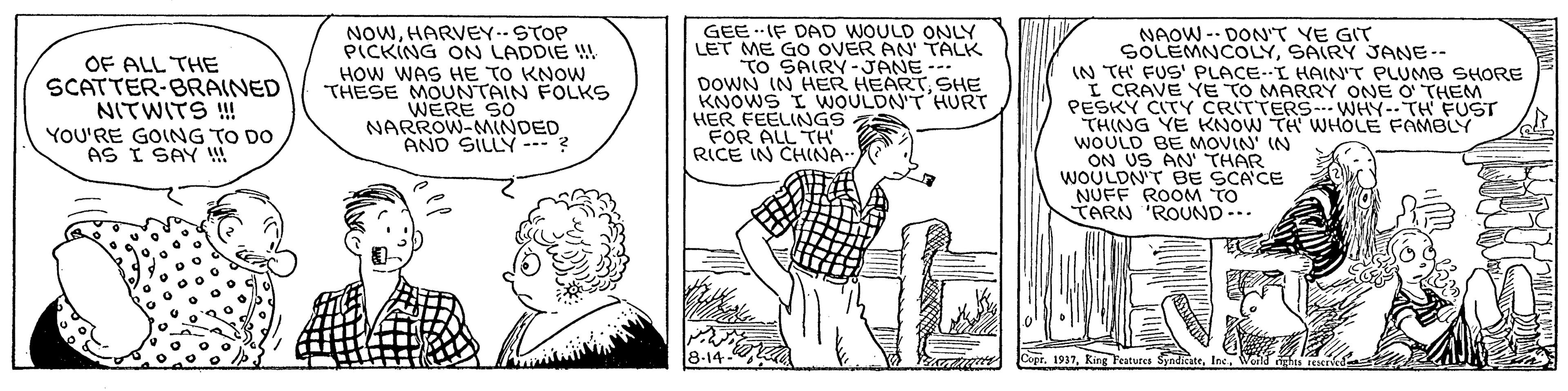 Line OCR: NOWHARVEY.- STOP PICKING ON LADDIE ! GEEIF DAD WOULD ONLY LET ME GO OVER AN' TALK TO SAIRY -JANE-- DOWN IN HER HEARTSHE KNOWS I WOULDN'T HURT HER FEELINGS FOR ALL TH RICE IN CHINA- NAOW -- DON'T YE GIT SOLEMNCOLYSAIRY JANE-- OF ALL THE SCATTER-BRAINED NITWITS ! YOU'RE GOING TO DO AS I SAY !! HOW WAS HE TO KNOW THESE MOUNTAIN FOLKS WERE SO NARROW-MINDED AND SILLY-? (N TH FUS' PLACE--I HAIN'T PLUMB SHORE I CRAVE YE TO MARRY ONE O' THEM PESKY CITY CRITTERS.. WHY-TH FUST THING YE KNOW TH WHOLE FAMBLY WOULD BE MOVIN' IN ON US AN' THAR WOULDN'T BE SCACE NUFF ROOM TO CARN 'ROUND.. 8-14 1937HARVEY.- STOP PICKING ON LADDIE ! GEEIF DAD WOULD ONLY LET ME GO OVER AN' TALK TO SAIRY -JANE-- DOWN IN HER HEARTSHE KNOWS I WOULDN'T HURT HER FEELINGS FOR ALL TH RICE IN CHINA- NAOW -- DON'T YE GIT SOLEMNCOLYSAIRY JANE-- OF ALL THE SCATTER-BRAINED NITWITS ! YOU'RE GOING TO DO AS I SAY !! HOW WAS HE TO KNOW THESE MOUNTAIN FOLKS WERE SO NARROW-MINDED AND SILLY-? (N TH FUS' PLACE--I HAIN'T PLUMB SHORE I CRAVE YE TO MARRY ONE O' THEM PESKY CITY CRITTERS.. WHY-TH FUST THING YE KNOW TH WHOLE FAMBLY WOULD BE MOVIN' IN ON US AN' THAR WOULDN'T BE SCACE NUFF ROOM TO CARN 'ROUND.. 8-14 1937Ring Features Syndicate