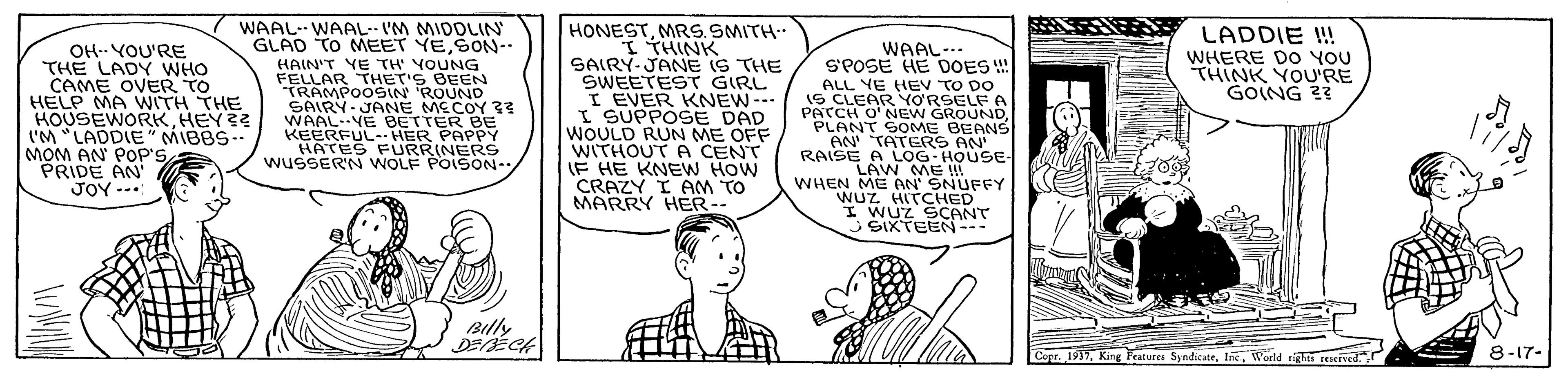 Mammal OCR: WAAL--WAAL I'M MIDDLIN GLAD TO MEET YESON-- HONESTMRS.SMITH ?THINK SAIRY-JANE IS THE ?WEETES? GIRL I EVER KNEW--- I SUPPOSE DAD WOULD RUN ME OFF WITHOUT A CENT IF HE KNEW HOW CRAZY I AM TO MARRY HER-- LADDIE ! OH-- YOU'RE THE LADY WHO CAME OVER TO HELP MA WITH THE HOUSEWORKHEY?? ('M "LADDIE" MIBBS-- MOM AN POP'S PRIDE AN JOY ... WAAL-.. S'POSE HE DOES ! ALL YE HEV TO DO IS CLEAR YORSELF A PATCH O'NEW GROUNDPLANT SOME BEANS AN TATERS AN RAISE A LOG-HOUSE- LAW ME WHEN ME AN' SNUFFY WUZ HITCHED I WUZ SCANT J SIXTEEN--- WHERE Do YOU THINK YOU'RE GOING 23 HAIN'T YE TH YOUNG FELLAR THET'S BEEN TRAMPOOSIN ROUND SAIRY- JANE MECOY ?? WAAL--YE BETTER BE KEERFUL- HER PAPPY HATES FURR(NERS WUSSERN WOLF POISON-- Billy DEÉCH Copr. 1917Woeld igh reIKIved. 8-17- WAAL--WAAL I'M MIDDLIN GLAD TO MEET YESON-- HONESTMRS.SMITH ? THINK SAIRY-JANE IS THE ? WEETES ? GIRL I EVER KNEW--- I SUPPOSE DAD WOULD RUN ME OFF WITHOUT A CENT IF HE KNEW HOW CRAZY I AM TO MARRY HER-- LADDIE ! OH-- YOU'RE THE LADY WHO CAME OVER TO HELP MA WITH THE HOUSEWORKHEY?? ('M "LADDIE" MIBBS-- MOM AN POP'S PRIDE AN JOY ... WAAL-.. S'POSE HE DOES ! ALL YE HEV TO DO IS CLEAR YORSELF A PATCH O'NEW GROUNDPLANT SOME BEANS AN TATERS AN RAISE A LOG-HOUSE- LAW ME WHEN ME AN' SNUFFY WUZ HITCHED I WUZ SCANT J SIXTEEN--- WHERE Do YOU THINK YOU'RE GOING 23 HAIN'T YE TH YOUNG FELLAR THET'S BEEN TRAMPOOSIN ROUND SAIRY- JANE MECOY ?? WAAL--YE BETTER BE KEERFUL- HER PAPPY HATES FURR(NERS WUSSERN WOLF POISON-- Billy DEÉCH Copr. 1917King Features SyndicateWoeld igh reIKIved. 8-17-