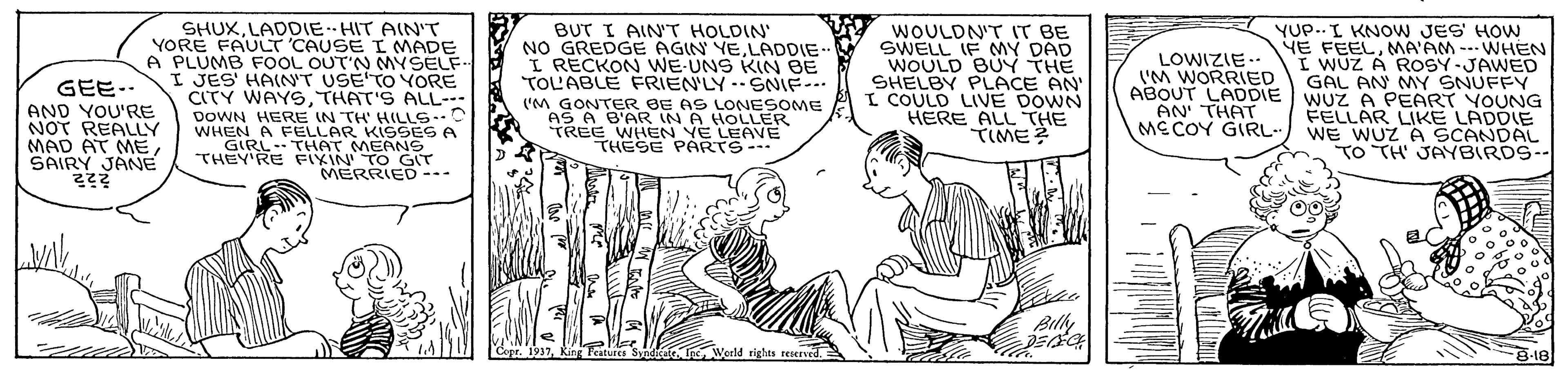 Sharing OCR: SHUXLADDIE-HIT AIN'T YORE FAULT 'CAUSE I MADE A PLUMB FOOL OUT'N MYSELF I JES' HAINT USE TO YORE CITY WAYSTHAT'S ALL-- DOWN HERE IN TH' HILLS. WHEN A FELLAR KISSES A GIRL- THAT MEANS THEY'RE FIXIN' TO GIT MERRIED -- BUT I AINT HOLDIN NO GREDGE AGIN YELADDIE I RECKON WE-UNS KIN BE TOL'ABLE FRIEN'LY --SNIF-. ('M GONTER BE AS LONESOME AS A B'AR IN A HOLLER TREE WHEN YE LEAVE THESE PARTS- W WOULDN'T IT BE SWELL IF MY DAD WOULD BUY THE SHELBY PLACE AN I COULD LIVE DOWN HERE ALL THE TIME? YUP..I KNOWW JES' HOW YE FEELMA'AM --- WHEN I WUZ A ROSY-JAWED GAL AN MY SNUFFY ABOUT LADDIE WUZ e PEART YOUNG FELLAR LIKE LADDIE MECOY GIRL- WE WUZ A SCANDAL TO TH' JAYBIRDS-- LOWIZIE- I'M WORRIED GEE. AN' THAT AND YOU'RE NOT REALLY MAD AT MESAIRY JÁNE Billy opr. 1937Kin eiture SyndGG Inc Wedld rights reserved 8-18 SHUXLADDIE-HIT AIN'T YORE FAULT 'CAUSE I MADE A PLUMB FOOL OUT'N MYSELF I JES' HAINT USE TO YORE CITY WAYSTHAT'S ALL-- DOWN HERE IN TH' HILLS. WHEN A FELLAR KISSES A GIRL- THAT MEANS THEY'RE FIXIN' TO GIT MERRIED -- BUT I AINT HOLDIN NO GREDGE AGIN YELADDIE I RECKON WE-UNS KIN BE TOL'ABLE FRIEN'LY --SNIF-. ('M GONTER BE AS LONESOME AS A B'AR IN A HOLLER TREE WHEN YE LEAVE THESE PARTS- W WOULDN'T IT BE SWELL IF MY DAD WOULD BUY THE SHELBY PLACE AN I COULD LIVE DOWN HERE ALL THE TIME? YUP..I KNOWW JES' HOW YE FEELMA'AM --- WHEN I WUZ A ROSY-JAWED GAL AN MY SNUFFY ABOUT LADDIE WUZ e PEART YOUNG FELLAR LIKE LADDIE MECOY GIRL- WE WUZ A SCANDAL TO TH' JAYBIRDS-- LOWIZIE- I'M WORRIED GEE. AN' THAT AND YOU'RE NOT REALLY MAD AT MESAIRY JÁNE Billy opr. 1937Kin eiture SyndGG Inc Wedld rights reserved 8-18