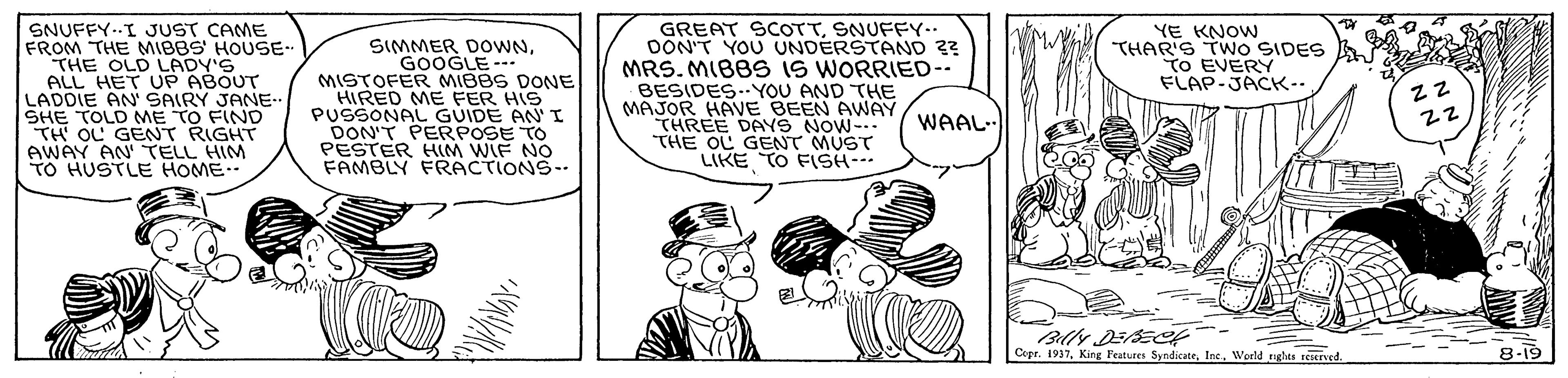 Rectangle OCR: SNUFFY..I JUST CAME FROM THE MIBBS' HOUSE- THE OLD LADY'S ALL HET UP ABOUT LADDIE AN SAIRY JANE- SHE TOLD ME TO FIND TH OL GENT RIGHT AWAY AN TELL HIM TO HUSTLE HOME GREAT SCOTTSNUFFY. OON'T YOU UNDERSTAND 3? MRS. MIBBS IS WORRIED-- BESIDES..YOU AND THE MAJOR HAVE BEEN AWAY THREE DAYS NOW- THE OL GENT MUST LIKE TO FSH- YE KNOW THAR'S TWO SIDES To EVERY FLAP-JACK-- SIMMER DOWNGOOGLE--- MISTOFER MIBBS DONE HIRED ME FER HIS PUSSONAL GUIDE ANI DONT PERPOSE TO PESTER HLM WIF NO FAMBLY FRACTIONS- WAAL- 22 Blly DESEC Copr. 1937World gls teered 8-19 SNUFFY..I JUST CAME FROM THE MIBBS' HOUSE- THE OLD LADY'S ALL HET UP ABOUT LADDIE AN SAIRY JANE- SHE TOLD ME TO FIND TH OL GENT RIGHT AWAY AN TELL HIM TO HUSTLE HOME GREAT SCOTTSNUFFY. OON'T YOU UNDERSTAND 3? MRS. MIBBS IS WORRIED-- BESIDES..YOU AND THE MAJOR HAVE BEEN AWAY THREE DAYS NOW- THE OL GENT MUST LIKE TO FSH- YE KNOW THAR'S TWO SIDES To EVERY FLAP-JACK-- SIMMER DOWNGOOGLE--- MISTOFER MIBBS DONE HIRED ME FER HIS PUSSONAL GUIDE ANI DONT PERPOSE TO PESTER HLM WIF NO FAMBLY FRACTIONS- WAAL- 22 Blly DESEC Copr. 1937King Peatures SyndicateWorld gls teered 8-19
