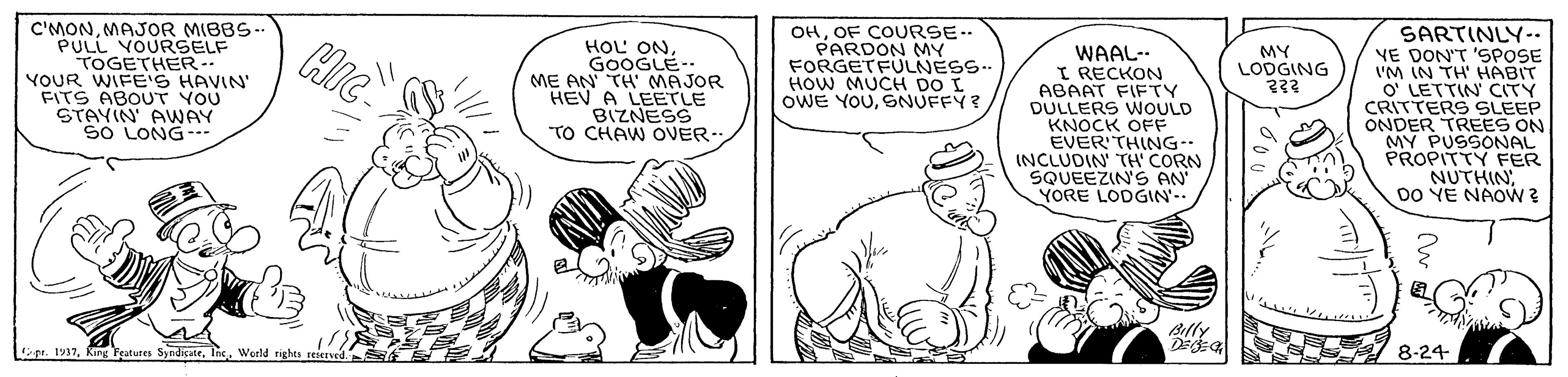 Comic book OCR: C'MONMAJOR MIBBS- PULL VOURSELF TOGETHER-- YOUR WIFE'S HAVIN' FITS ABOUT YOU STAVIN AWAY SO LONG-- HOL ONGOOGLE- ME AN TH' MAJOR HEV A LEETLE BIZNESS TO CHAW OVER- OHOF COURSE. PARDON MY FORGETFULNESS.. HOW MUCH DO I OWE YOUSNUFFY? WAAL-- I RECKON ABAAT FIFTY DULLERS WOULD KNOCK OFF EVER'THING INCLUDIN TH CORN SQUEEZINS AN YORE LODGIN- SARTINLY-- YE DON'T 'SPOSE I'M IN TH' HABIT O' LETTIN' CITY CRITTERS SLEEP ONDER TREES ON MY PUSSONAL PROPITTY FER NUTHIN DO YE NAOW ? MY LODGING ??? Billy ge. 1937Inc. Weeld rights reserved. 8-24 C'MONMAJOR MIBBS- PULL VOURSELF TOGETHER-- YOUR WIFE'S HAVIN' FITS ABOUT YOU STAVIN AWAY SO LONG-- HOL ONGOOGLE- ME AN TH' MAJOR HEV A LEETLE BIZNESS TO CHAW OVER- OHOF COURSE. PARDON MY FORGETFULNESS.. HOW MUCH DO I OWE YOUSNUFFY? WAAL-- I RECKON ABAAT FIFTY DULLERS WOULD KNOCK OFF EVER'THING INCLUDIN TH CORN SQUEEZINS AN YORE LODGIN- SARTINLY-- YE DON'T 'SPOSE I'M IN TH' HABIT O' LETTIN' CITY CRITTERS SLEEP ONDER TREES ON MY PUSSONAL PROPITTY FER NUTHIN DO YE NAOW ? MY LODGING ??? Billy ge. 1937King Features SyndicateInc. Weeld rights reserved. 8-24