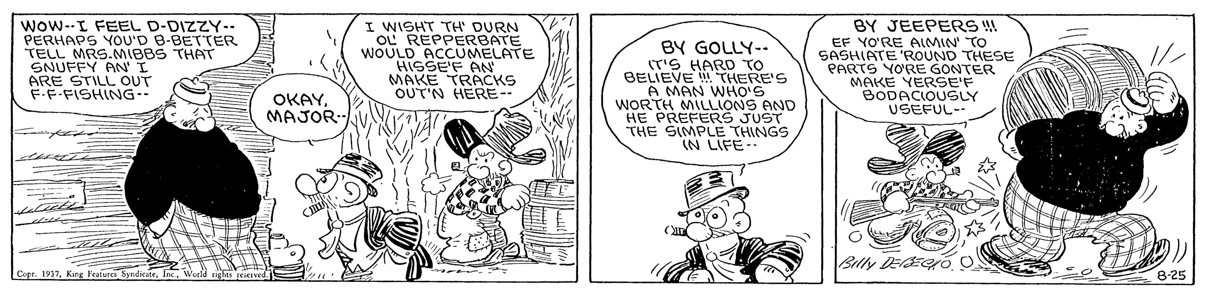 Line OCR: wow--I FEEL D-DIZZY-- PERHAPS YOU'D B-BETTER TELL MRS.MIBBS THAT SNUFFY ANI ARE STILL OUT F.F-FISHING-- I WISHT TH' DURN OL REPPERBATE WOULD ACCUMELATE HISSE'F AN MAKE TRACKS OUT'N HERE- BY GOLLY-- (T'S HARD TO BELIEVE THERE'S A MAN WHO'S WORTH MILLIONS AND HE PREFERS JUST THE SIMPLE THINGS IN LIFE-. BY JEEPERS EF YO'RE AIMIN' TO SASHIATE 'ROUND THESE PARTS YORE GONTER MAKE YERSE'F BODACIOUSLY USEFUL-- OKAYMAJOR. Bly DEECo O Capr. 1937King l'eafures Syndicat 8-25 wow--I FEEL D-DIZZY-- PERHAPS YOU'D B-BETTER TELL MRS.MIBBS THAT SNUFFY ANI ARE STILL OUT F.F-FISHING-- I WISHT TH' DURN OL REPPERBATE WOULD ACCUMELATE HISSE'F AN MAKE TRACKS OUT'N HERE- BY GOLLY-- (T'S HARD TO BELIEVE THERE'S A MAN WHO'S WORTH MILLIONS AND HE PREFERS JUST THE SIMPLE THINGS IN LIFE-. BY JEEPERS EF YO'RE AIMIN' TO SASHIATE 'ROUND THESE PARTS YORE GONTER MAKE YERSE'F BODACIOUSLY USEFUL-- OKAYMAJOR. Bly DEECo O Capr. 1937King l'eafures Syndicat 8-25