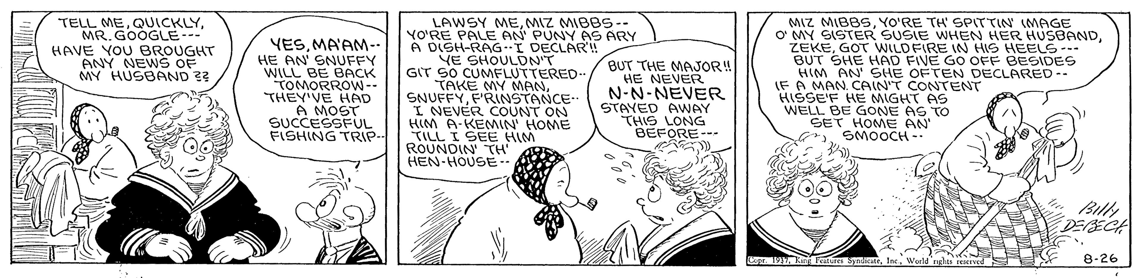 Monochrome OCR: LAWSY MEMIZ MIBBS-- YO'RE PALE AN PUNY AS ARY A DISH-RAG I DECLAR'! YE SHOULON'T GIT SO CUMFLUTTERED.. TAKE MY MANF'RINSTANCE- I NEVER COUNT ON HIM A-KEMIN HOME TILL I SEE HIM ROUNDIN' TH' HEN-HOUS?… MIZ MIBBSYO'RE TH' SPITTIN (MAGE O MY SISTER SUSIE WHEN HER HUSBANDGOT WILDFIRE IN HIS HEELE- BUT SHE HAD FIVE GO OFF BESIDES HIM AN' SHE OFTEN DECLARED-- (F A MAN. CAIN'T CONTENT HISSE'F HE MIGHT AS WELL BE GONE AS TOo SET HOME AN TELL MEMR. GOOGLE--- HAVE YOU BROUGHT ANY NEW S OF MY HUSBAND ?? YESMA'AM-- HE AN' SNUFFY WILL BE BACK TOMORROW-- THEY'VE HAD A MOST SUCCESSFUL FISHING TRIP- BUT THE MAJOR! HE NEVER N-N-NEVER STAYED AWAY THIS LONG BEFORE--- SMOOCH -. Billy DESECA Cor. 191World ights reered 8-26 LAWSY MEMIZ MIBBS-- YO'RE PALE AN PUNY AS ARY A DISH-RAG I DECLAR'! YE SHOULON'T GIT SO CUMFLUTTERED.. TAKE MY MANF'RINSTANCE- I NEVER COUNT ON HIM A-KEMIN HOME TILL I SEE HIM ROUNDIN' TH' HEN - HOUS ? … MIZ MIBBSYO'RE TH' SPITTIN (MAGE O MY SISTER SUSIE WHEN HER HUSBANDGOT WILDFIRE IN HIS HEELE- BUT SHE HAD FIVE GO OFF BESIDES HIM AN' SHE OFTEN DECLARED-- (F A MAN. CAIN'T CONTENT HISSE'F HE MIGHT AS WELL BE GONE AS TOo SET HOME AN TELL MEMR. GOOGLE--- HAVE YOU BROUGHT ANY NEW S OF MY HUSBAND ?? YESMA'AM-- HE AN' SNUFFY WILL BE BACK TOMORROW-- THEY'VE HAD A MOST SUCCESSFUL FISHING TRIP- BUT THE MAJOR! HE NEVER N-N-NEVER STAYED AWAY THIS LONG BEFORE--- SMOOCH -. Billy DESECA Cor. 1911kng Features SndicateWorld ights reered 8-26