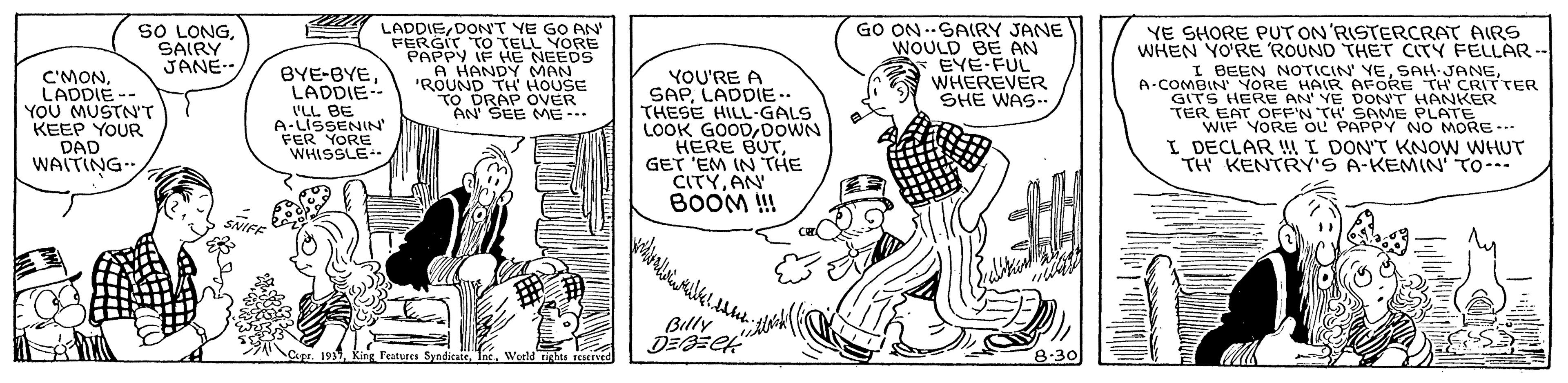 Font OCR: SO LONGSAIRY JANE LADDIEDONT YE GO AN' FERGIT TO TELL YORE PAPPY IF H? NEEDS A HANDY MAN 'ROUND TH' HOUSE TO DRAP OVER AN SEE ME- GO ON --SARY JANE WOULD BE AN EYE FUL WHEREVER SHE WAS. YE SHORE PUT ON'RISTERCRAT AIRS WHEN YO'RE ROUND THET CITY FELLAR -- C'MONLADDIE-- YOU MUSTN'T KEEP YOUR DAD WAITING. BYE-BYELADDIE- 'LL BE A-LISSENIN FER YORE WHISSLE YOU'RE A SAP LADDIE.. THESE HILL-GALS LOOK GOODDOWN HERE BUTGET 'EM IN THE CITYAN BOOM !! I BEEN NOTICIN YEA-COMBIN' YORE HAIR AFORE TH CRITTER GITS HERE AN' YE DON'T HANKER TER EAT OFF'N TH SAME PLATE WIF YORE oL PAPPY NO MORE--. I DECLAR !I DON'T KNOW WHUT TH KENTRY'S A-KEMIN' TO--- ?? Billy pr. 1937Woeld tights tcierved 8-30 SO LONGSAIRY JANE LADDIEDONT YE GO AN' FERGIT TO TELL YORE PAPPY IF H? NEEDS A HANDY MAN 'ROUND TH' HOUSE TO DRAP OVER AN SEE ME- GO ON --SARY JANE WOULD BE AN EYE FUL WHEREVER SHE WAS. YE SHORE PUT ON'RISTERCRAT AIRS WHEN YO'RE ROUND THET CITY FELLAR -- C'MONLADDIE-- YOU MUSTN'T KEEP YOUR DAD WAITING. BYE-BYELADDIE- 'LL BE A-LISSENIN FER YORE WHISSLE YOU'RE A SAP LADDIE.. THESE HILL-GALS LOOK GOODDOWN HERE BUTGET 'EM IN THE CITYAN BOOM !! I BEEN NOTICIN YEA-COMBIN' YORE HAIR AFORE TH CRITTER GITS HERE AN' YE DON'T HANKER TER EAT OFF'N TH SAME PLATE WIF YORE oL PAPPY NO MORE--. I DECLAR !I DON'T KNOW WHUT TH KENTRY'S A-KEMIN' TO--- ?? Billy pr. 1937King Features SyndicateWoeld tights tcierved 8-30