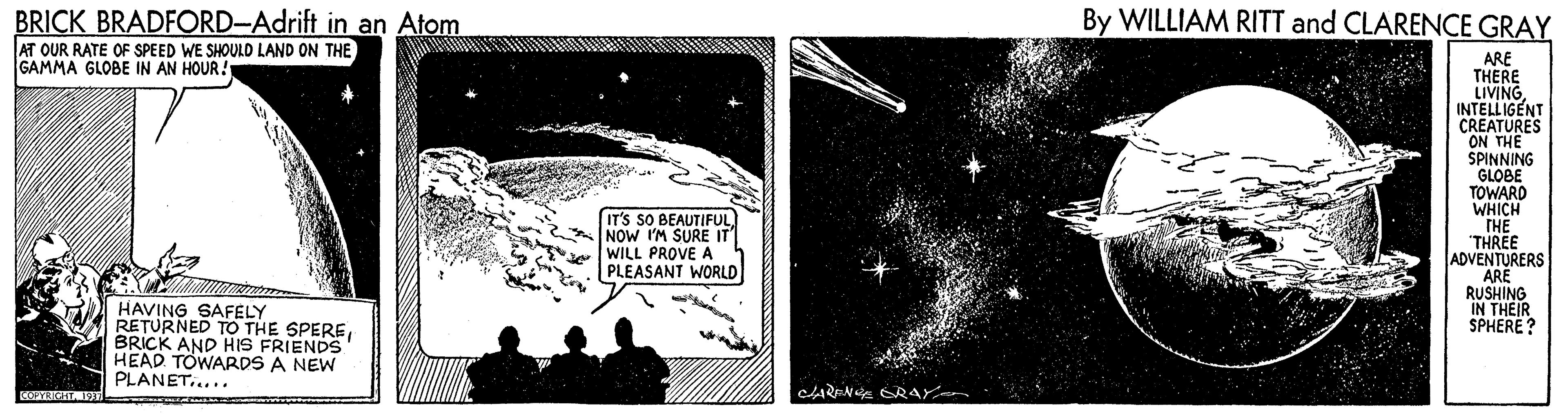 Science OCR: BRICK BRADFORD-Adrift in an Atom AT OUR RATE OF SPEED WE SHOULD LAND ON THE GAMMA GLOBE IN AN HOUR! By WILLIAM RITT and CLARENCE GRAY ARE THERE LIVING. INTELLIGENT CREATURES ON THE SPINNING GLOBE TOWARD WHICH THE "THREE ADVENTURERS ARE RUSHING IN THEIR SPHERE? IT'S SO BEAUTIFUL NOW I'M SURE IT WILL PROVE A PLEASANT WORLD HAVING SAFELY RETURNED TO THE SPEREBRICK AND HIS FRIENDS HEAD TOWARDS A NEW PLANET..... CARENE RAY BRICK BRADFORD-Adrift in an Atom AT OUR RATE OF SPEED WE SHOULD LAND ON THE GAMMA GLOBE IN AN HOUR! By WILLIAM RITT and CLARENCE GRAY ARE THERE LIVING. INTELLIGENT CREATURES ON THE SPINNING GLOBE TOWARD WHICH THE "THREE ADVENTURERS ARE RUSHING IN THEIR SPHERE? IT'S SO BEAUTIFUL NOW I'M SURE IT WILL PROVE A PLEASANT WORLD HAVING SAFELY RETURNED TO THE SPEREBRICK AND HIS FRIENDS HEAD TOWARDS A NEW PLANET..... CARENE RAY