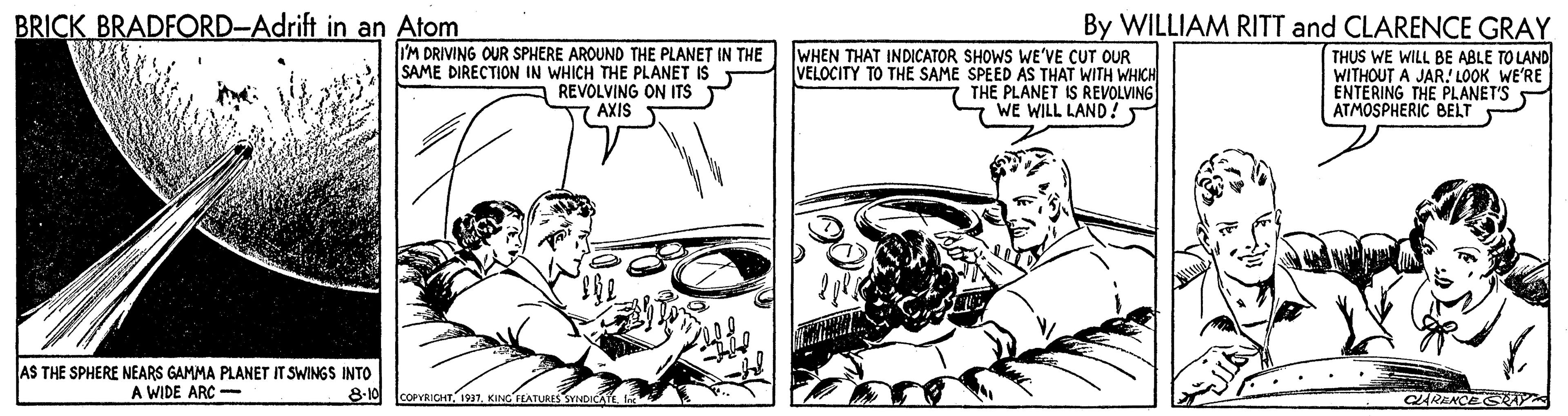 Art OCR: BRICK BRADFORD-Adrift in an Atom By WILLIAM RITT and CLARENCE GRAY IM DRIVING OUR SPHERE AROUND THE PLANET IN THE WHEN THAT INDICATOR SHOWS WE'VE CUT OUR VELOCITY TO THE SAME SPEED AS THAT WITH WHICH THE PLANET IS REVOLVING WE WILL LAND! THUS WE WILL BE ABLE TO LAND WITHOUT A JAR.! LOOK WE'RE ENTERING THE PLANET'S ATMOSPHERIC BELT SAME DIRECTION IN WHICH THE PLANET IS REVOLVING ON ITS 7 AXIS AS THE SPHERE NEARS GAMMA PLANET IT SWINGS INTO 8-10 A WIDE ARC - COPIGHT1937. KING ILATURES SYNDI CLARENCES BRICK BRADFORD-Adrift in an Atom By WILLIAM RITT and CLARENCE GRAY IM DRIVING OUR SPHERE AROUND THE PLANET IN THE WHEN THAT INDICATOR SHOWS WE'VE CUT OUR VELOCITY TO THE SAME SPEED AS THAT WITH WHICH THE PLANET IS REVOLVING WE WILL LAND! THUS WE WILL BE ABLE TO LAND WITHOUT A JAR.! LOOK WE'RE ENTERING THE PLANET'S ATMOSPHERIC BELT SAME DIRECTION IN WHICH THE PLANET IS REVOLVING ON ITS 7 AXIS AS THE SPHERE NEARS GAMMA PLANET IT SWINGS INTO 8-10 A WIDE ARC - COPIGHT1937. KING ILATURES SYNDI CLARENCES