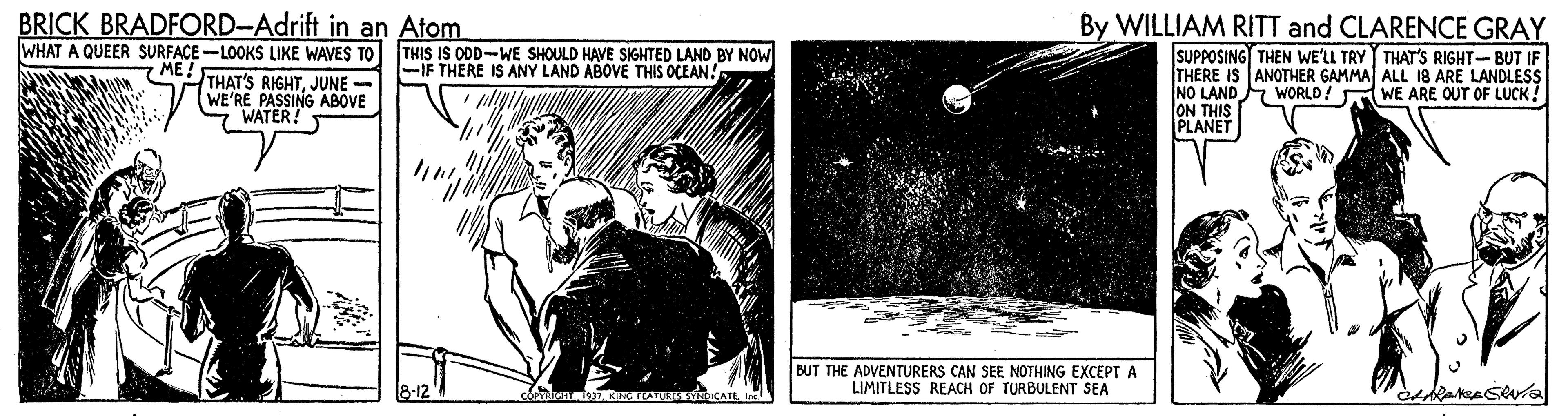 Printmaking OCR: BRICK BRADFORD-Adrift in an Atom WHAT A QUEER SURFACE-LOOKS LIKE WAVES TO By WILLIAM RITT and CLARENCE GRAY THIS IS ODD-WE SHOULD HAVE SIGHTED LAND BY NOW -IF THERE IS ANY LAND ABOVE THIS OCEAN! ME THAT'S RIGHTJUNE WE'RE PASSING ABOVE WATER! SUPPOSING THEN WE'LL TRY THAT'S RIGHT- BUT IF THERE IS ANOTHER GAMMA ALL 18 ARE LANDLESS NO LAND WORLD! WE ARE OUT OF LUCK ! ON THIS PLANET BUT THE ADVENTURERS CAN SEE NOTHING EXCEPT A LIMITLESS REACH OF TURBULENT SEA rNDICATIIre BRICK BRADFORD-Adrift in an Atom WHAT A QUEER SURFACE-LOOKS LIKE WAVES TO By WILLIAM RITT and CLARENCE GRAY THIS IS ODD-WE SHOULD HAVE SIGHTED LAND BY NOW -IF THERE IS ANY LAND ABOVE THIS OCEAN! ME THAT'S RIGHTJUNE WE'RE PASSING ABOVE WATER! SUPPOSING THEN WE'LL TRY THAT'S RIGHT- BUT IF THERE IS ANOTHER GAMMA ALL 18 ARE LANDLESS NO LAND WORLD! WE ARE OUT OF LUCK ! ON THIS PLANET BUT THE ADVENTURERS CAN SEE NOTHING EXCEPT A LIMITLESS REACH OF TURBULENT SEA rNDICATI