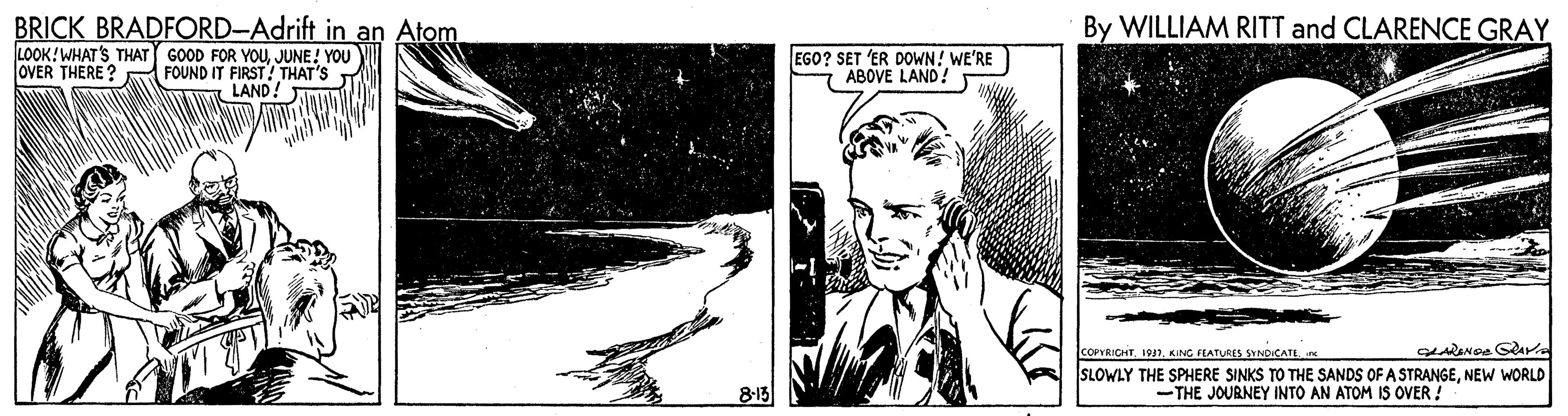 Monochrome OCR: BRICK BRADFORD-Adrift in an Atom LOOK!WHAT'S THAT GOOD FOR YOUJUNE! YOU OVER THERE ? FOUND IT FIRST! THAT'S LAND! By WILLIAM RITT and CLARENCE GRAY EGO? SET 'ER DOWN! WE'RE ABOVE LAND! COPVRICHTKING FLATURES SYNDICATE SLOWLY THE SPHERE SINKS TO THE SANDS OF A STRANGENEW WORLD 8-15 -THE JOURNEY INTO AN ATOM IS OVER ! BRICK BRADFORD-Adrift in an Atom LOOK!WHAT'S THAT GOOD FOR YOUJUNE! YOU OVER THERE ? FOUND IT FIRST! THAT'S LAND! By WILLIAM RITT and CLARENCE GRAY EGO? SET 'ER DOWN! WE'RE ABOVE LAND! COPVRICHTKING FLATURES SYNDICATE SLOWLY THE SPHERE SINKS TO THE SANDS OF A STRANGENEW WORLD 8-15 -THE JOURNEY INTO AN ATOM IS OVER !