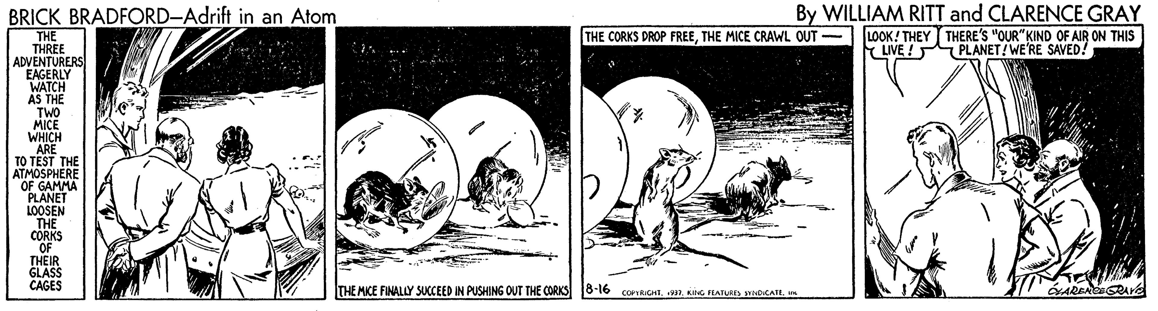 Poster OCR: By WILLIAM RITT and CLARENCE GRAY LOOK! THEY THERE'S "OUR" KIND OF AIR ON THIS PLANET!WE'RE SAVED! BRICK BRADFORD-Adrift in an Atom THE THREE ADVENTURERS EAGERLY WATCH AS THE TWO MICE WHICH ARE TO TEST THE ATMOSPHERE OF GAMMA PLANET LOOSEN THE CORKS OF THEIR GLASS CAGES THE CORKS DROP FREETHE MICE CRAWL OUT - LIVE ! THE MIKE FINALLY SUCCEED IN PUSHING OUT THE CORKS8-16 conGntKING PLATURES nOICAIL. m By WILLIAM RITT and CLARENCE GRAY LOOK! THEY THERE'S "OUR" KIND OF AIR ON THIS PLANET!WE'RE SAVED! BRICK BRADFORD-Adrift in an Atom THE THREE ADVENTURERS EAGERLY WATCH AS THE TWO MICE WHICH ARE TO TEST THE ATMOSPHERE OF GAMMA PLANET LOOSEN THE CORKS OF THEIR GLASS CAGES THE CORKS DROP FREETHE MICE CRAWL OUT - LIVE ! THE MIKE FINALLY SUCCEED IN PUSHING OUT THE CORKS8-16 conGntKING PLATURES nOICAIL. m