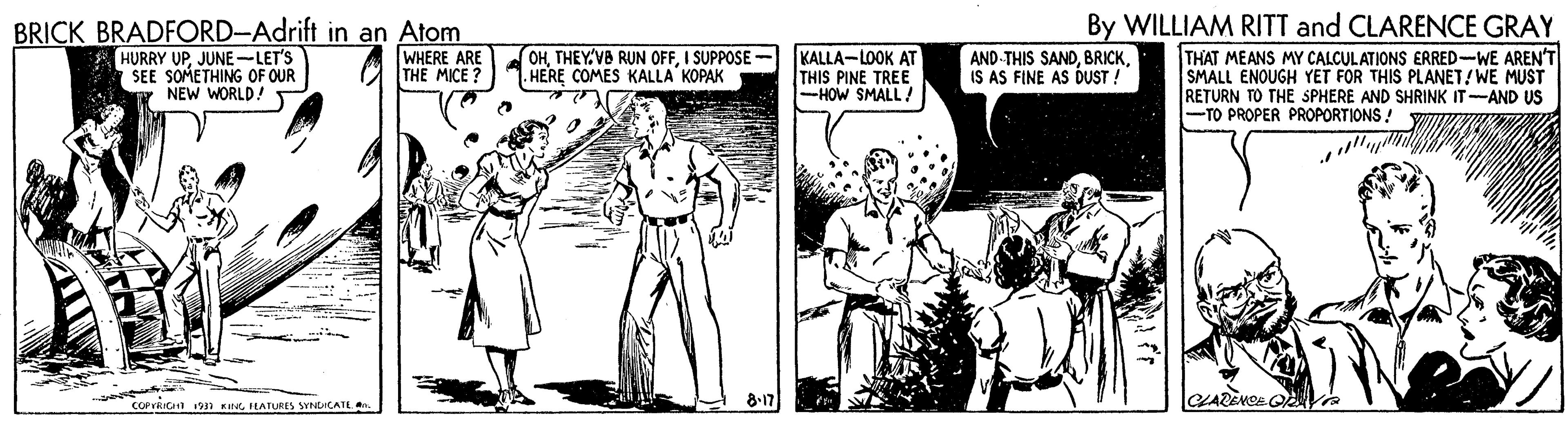 Parallel OCR: By WILLIAM RITT and CLARENCE GRAY BRICK BRADFORD-Adrift in an Atom HURRY UPJUNE-LET'S SEE SOMETHING OF OUR T NEW WORLD! WHERE ARE THE MICE OHI SUPPOSE . HERE COMES KALLA KOPAK KALLA-LOOK AT THIS PINE TREE -HOW SMALL! AND-THIS SANDIS AS FINE AS DUST ! THAT MEANS MY CALCULATIONS ERRED-WE AREN'T SMALL ENOUGH YET FOR THIS PLANET/WE MUST RETURN TO THE SPHERE AND SHRINK IT-AND US -TO PROPER PROPORTIONS! cOPrRICIn 19n KG FLATURES SYNDICATE . CLARENCE Q a By WILLIAM RITT and CLARENCE GRAY BRICK BRADFORD-Adrift in an Atom HURRY UPJUNE-LET'S SEE SOMETHING OF OUR T NEW WORLD! WHERE ARE THE MICE OHTHEYVB RUN OFFI SUPPOSE . HERE COMES KALLA KOPAK KALLA-LOOK AT THIS PINE TREE -HOW SMALL! AND-THIS SANDIS AS FINE AS DUST ! THAT MEANS MY CALCULATIONS ERRED-WE AREN'T SMALL ENOUGH YET FOR THIS PLANET/WE MUST RETURN TO THE SPHERE AND SHRINK IT-AND US -TO PROPER PROPORTIONS! cOPrRICIn 19n KG FLATURES SYNDICATE . CLARENCE Q a