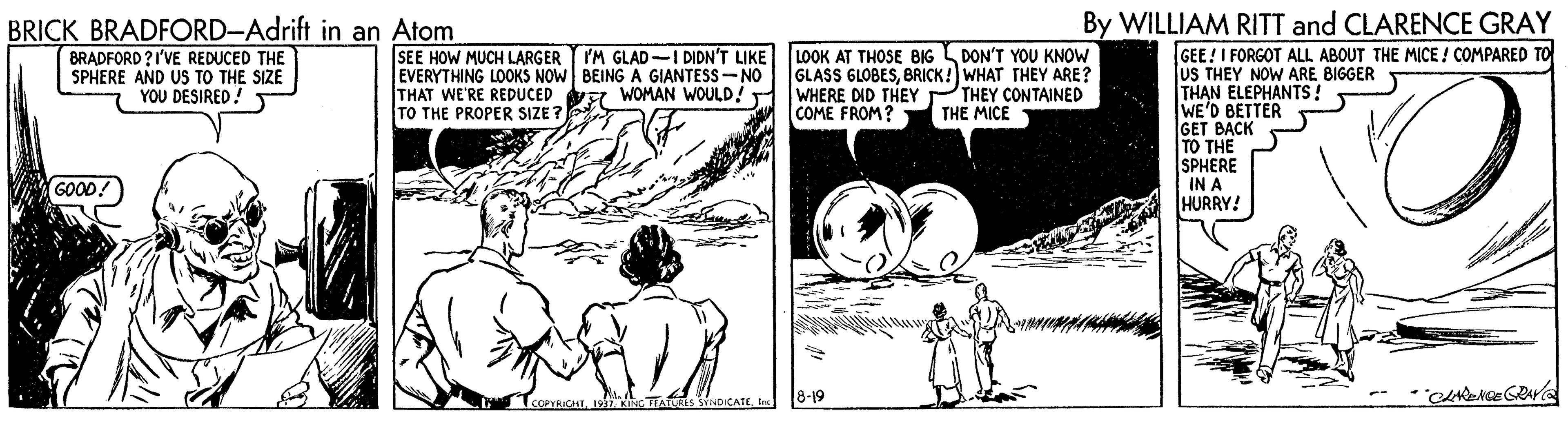 Style OCR: By WILLIAM RITT and CLARENCE GRAY BRICK BRADFORD-Adrift in an Atom BRADFORD ?I'VE REDUCED THE SPHERE AND US TO THE SIZE YOU DESIRED! LOOK AT THOSE BIG DON'T YOU KNOW GLASS GLOBESBRICK! WHAT THEY ARE? WHERE DID THEY COME FROM? GEE! I FORGOT ALL ABOUT THE MICE ! COMPARED TO JuS THEY NOW ARE BIGGER THAN ELEPHANTS ! WE'D BETTER GET BACK TO THE SPHERE IN A HURRY! SEE HOW MUCH LARGER EVERYTHING LOOKS NOW BEING A GIANTESS- NO THAT WE'RE REDUCED WOMAN WOULD! TO THE PROPER SIZE ? IM GLAD-I DIDN'T LIKE THEY CONTAINED THE MICE GOOD! COPTRICHTte 8-19 By WILLIAM RITT and CLARENCE GRAY BRICK BRADFORD-Adrift in an Atom BRADFORD ?I'VE REDUCED THE SPHERE AND US TO THE SIZE YOU DESIRED! LOOK AT THOSE BIG DON'T YOU KNOW GLASS GLOBESBRICK! WHAT THEY ARE? WHERE DID THEY COME FROM? GEE! I FORGOT ALL ABOUT THE MICE ! COMPARED TO JuS THEY NOW ARE BIGGER THAN ELEPHANTS ! WE'D BETTER GET BACK TO THE SPHERE IN A HURRY! SEE HOW MUCH LARGER EVERYTHING LOOKS NOW BEING A GIANTESS- NO THAT WE'RE REDUCED WOMAN WOULD! TO THE PROPER SIZE ? IM GLAD-I DIDN'T LIKE THEY CONTAINED THE MICE GOOD! COPTRICHT19 C TEA MHDICATEte 8-19