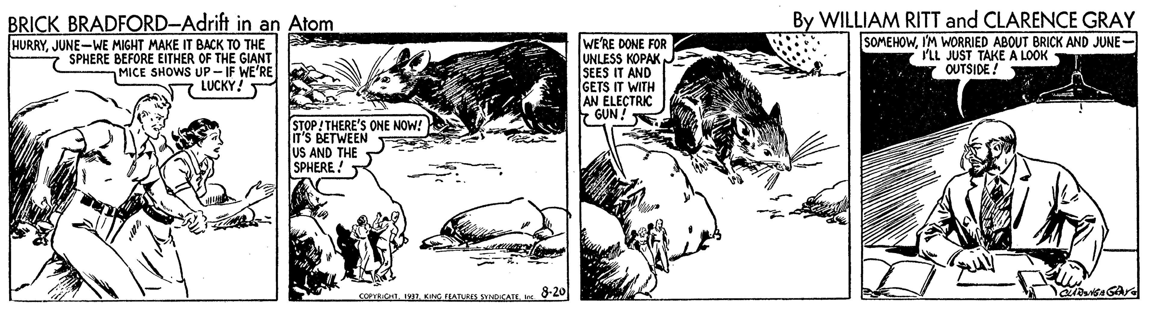 Drawing OCR: BRICK BRADFORD-Adrift in an Atom HURRYJUNE-WE MIGHT MAKE IT BACK TO THE 7 SPHERE BEFORE EITHER OF THE GIANT MICE SHOWS UP- IF WE'RE LUCKY! WE'RE DONE FOR UNLESS KOPAK N SEES IT AND GETS IT WITH AN ELECTRIC 7 GUN ! By WILLIAM RITT and CLARENCE GRAY SOMEHOWI'M WORRIED ABOUT BRICK AND JUNE- ILL JUST TAKE A LOOK OUTSIDE ! STOP! THERE'S ONE NOW! IT'S BETWEEN US AND THE SPHERE! COPYRICHT1937. KING FLATURES SYNDICATE. 8-20 BRICK BRADFORD-Adrift in an Atom HURRYJUNE-WE MIGHT MAKE IT BACK TO THE 7 SPHERE BEFORE EITHER OF THE GIANT MICE SHOWS UP- IF WE'RE LUCKY! WE'RE DONE FOR UNLESS KOPAK N SEES IT AND GETS IT WITH AN ELECTRIC 7 GUN ! By WILLIAM RITT and CLARENCE GRAY SOMEHOWI'M WORRIED ABOUT BRICK AND JUNE- ILL JUST TAKE A LOOK OUTSIDE ! STOP! THERE'S ONE NOW! IT'S BETWEEN US AND THE SPHERE! COPYRICHT1937. KING FLATURES SYNDICATE. 8-20