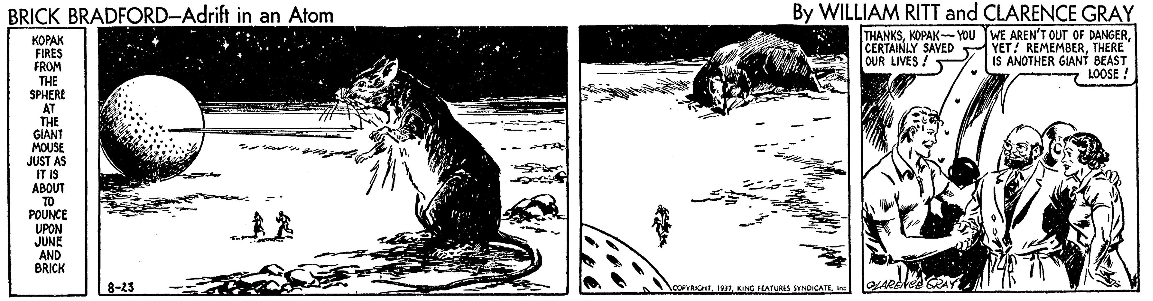 Trunk OCR: BRICK BRADFORD-Adrift in an Atom By WILLIAM RITT and CLARENCE GRAY THANKSTHERE IS ANOTHER GIANT BEAST LOOSE ! ????? FIRES FROM THE SPHERE AT THE GIANT MOUSE JUST AS IT IS ABOUT TO POUNCE UPON JUNE AND BRICK OUR LIVES! 8-23 COPYAIGHTinc BRICK BRADFORD-Adrift in an Atom By WILLIAM RITT and CLARENCE GRAY THANKSKOPAK- YOU TWE AREN'T OUT OF DANGERCERTAINLY SAVED YET! REMEMBERTHERE IS ANOTHER GIANT BEAST LOOSE ! ????? FIRES FROM THE SPHERE AT THE GIANT MOUSE JUST AS IT IS ABOUT TO POUNCE UPON JUNE AND BRICK OUR LIVES! 8-23 COPYAIGHTKING FEATURES SYNDICATE