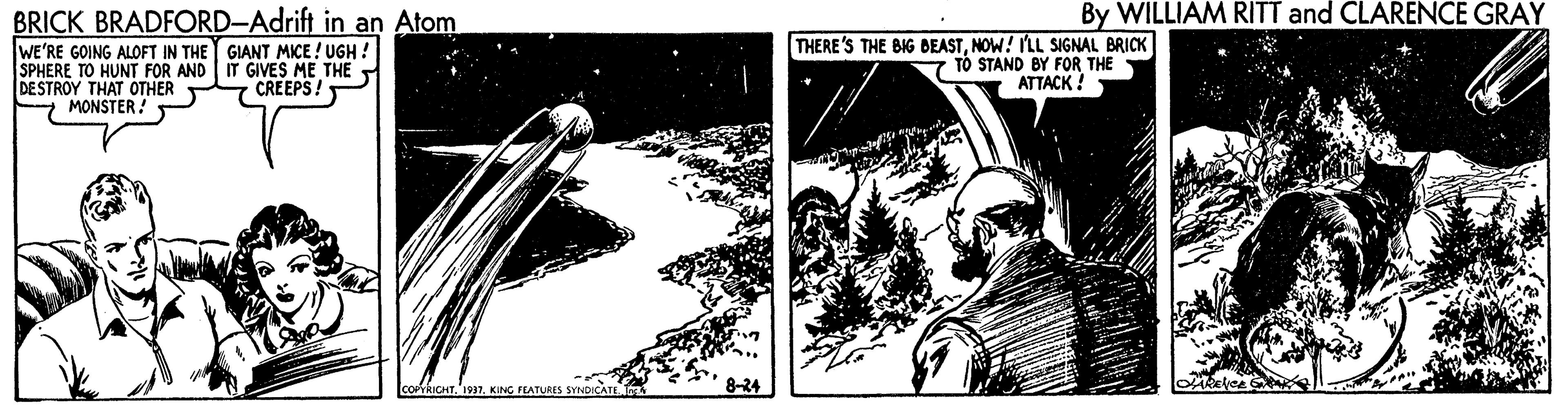 Graphics OCR: By WILLIAM RITT and CLARENCE GRAY BRICK BRADFORD-Adrift in an Atom WE'RE GOING ALOFT IN THE Y GIANT MICE ! UGH SPHERE TO HUNT FOR AND IT GIVES ME THE DESTROY THAT OTHER CREEPS! MONSTER! THERE'S THE BIG BEASTNOW! ILL SIGNAL BRICK TO STAND BY FOR THE ATTACK ! COPYRICHT.'197KING FEATURES 8-24 By WILLIAM RITT and CLARENCE GRAY BRICK BRADFORD-Adrift in an Atom WE'RE GOING ALOFT IN THE Y GIANT MICE ! UGH SPHERE TO HUNT FOR AND IT GIVES ME THE DESTROY THAT OTHER CREEPS! MONSTER! THERE'S THE BIG BEASTNOW! ILL SIGNAL BRICK TO STAND BY FOR THE ATTACK ! COPYRICHT.'197KING FEATURES 8-24