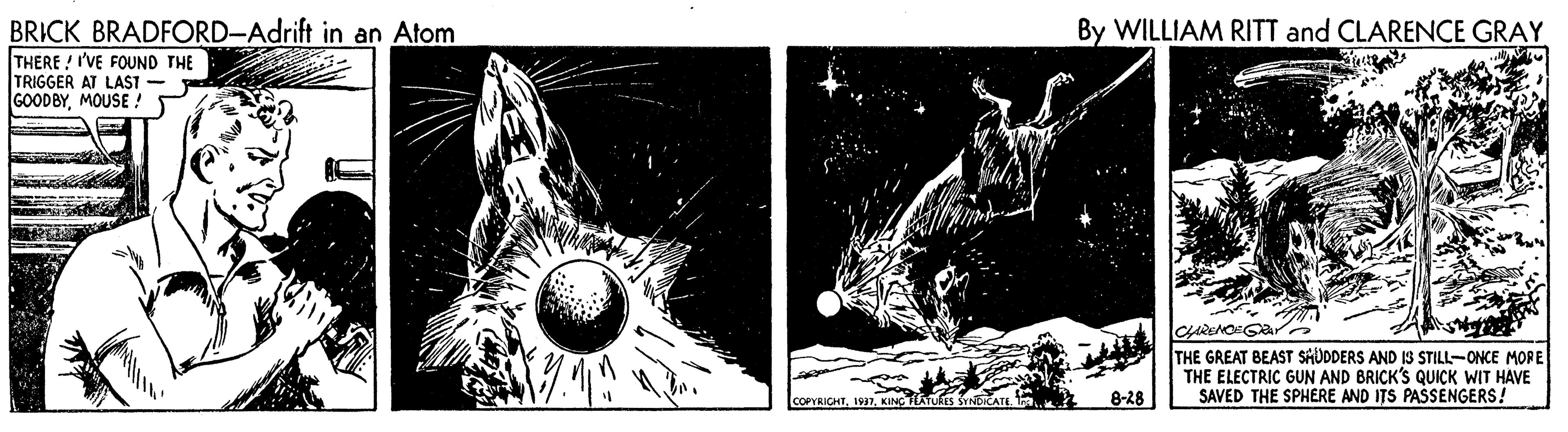 Graphics OCR: BRICK BRADFORD-Adrift in an Atom By WILLIAM RITT and CLARENCE GRAY THERE / I'VE FOUND THE TRIGGER AT LAST - GOODBYMOUSE ! CARENOGara THE GREAT BEAST SHÜDDERS AND IS STILL-ONCE MORE THE ELECTRIC GUN AND BRICK'S QUICK WIT HAVE SAVED THE SPHERE AND ITS PASSENGERS! COPRICHTKINC TLATUS SYNERATI 8-28 BRICK BRADFORD-Adrift in an Atom By WILLIAM RITT and CLARENCE GRAY THERE / I'VE FOUND THE TRIGGER AT LAST - GOODBYMOUSE ! CARENOGara THE GREAT BEAST SHÜDDERS AND IS STILL-ONCE MORE THE ELECTRIC GUN AND BRICK'S QUICK WIT HAVE SAVED THE SPHERE AND ITS PASSENGERS! COPRICHTKINC TLATUS SYNERATI 8-28