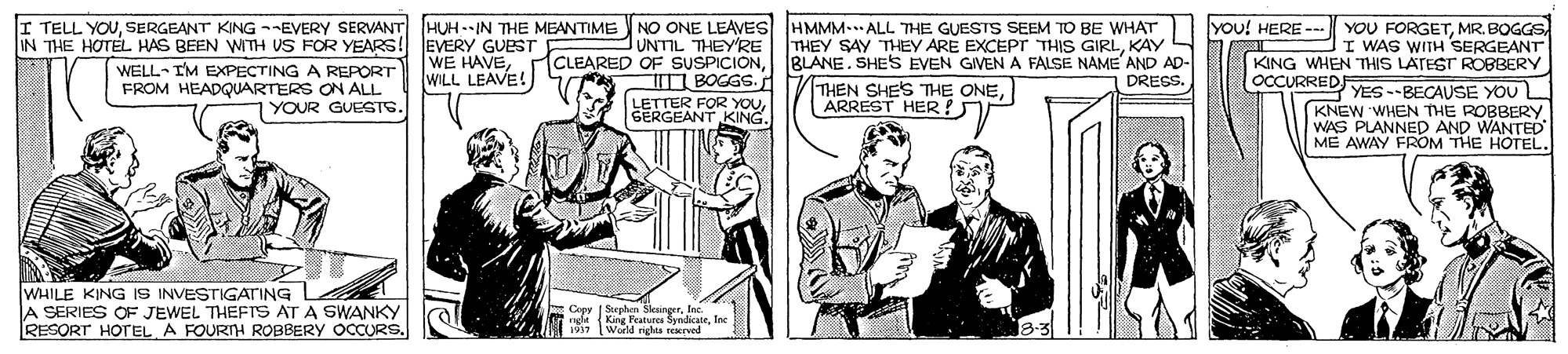 Art OCR: I TELL YOUMR. BOGGS IN THE HOTEL HAS BEEN WITH VS FOR YEARS! EVERY GUEST UNTIL THEYRE THEY SAY THEY ARE EXCEPr THIS GIRLKAY JI WAS WITH SERGEANT KING WHEN THIS LATEST ROGBERY OCCURRED CLEARED OF SUSPICIONBLANE. SHES EVEN GIVEN A FALSE NAME AND AD- WELL- IM EXPECTING A REPORT FROM HEADQUARTERS ON ALL 1YOUR GUESTS. WILL LEAVE! iT BOGGS. DRESS. THEN SHE'S THE ONEARREST HER ! NE YES --BECAUSE YOU L KNEW WHEN THE ROBBERY WAS PLANNED AND WANTED ME AWAY FROM THE HOTEL. LETTER FOR YOU SERGEANT KING. WHILE KING IS INVESTIGATING A SERIES OF JEWEL THEFTS AT A SWANKY RESORT HOTEL A FOURNH ROBBERY OOCURS. Cepy Splen Sleungfor I TELL YOUSERGEANT KING --EVERY SERVANT HUH -IN THE MEANTIME NO ONE LEAVES HMMM-ALL THE GUESTS SEEM TO BE WHAT |YOU! HERE --- YOU FORGETMR. BOGGS IN THE HOTEL HAS BEEN WITH VS FOR YEARS! EVERY GUEST UNTIL THEYRE THEY SAY THEY ARE EXCEPr THIS GIRLKAY JI WAS WITH SERGEANT KING WHEN THIS LATEST ROGBERY OCCURRED CLEARED OF SUSPICIONBLANE. SHES EVEN GIVEN A FALSE NAME AND AD- WELL- IM EXPECTING A REPORT FROM HEADQUARTERS ON ALL 1YOUR GUESTS. WILL LEAVE! iT BOGGS. DRESS. THEN SHE'S THE ONEARREST HER ! NE YES --BECAUSE YOU L KNEW WHEN THE ROBBERY WAS PLANNED AND WANTED ME AWAY FROM THE HOTEL. LETTER FOR YOU SERGEANT KING. WHILE KING IS INVESTIGATING A SERIES OF JEWEL THEFTS AT A SWANKY RESORT HOTEL A FOURNH ROBBERY OOCURS. Cepy Splen Sleung