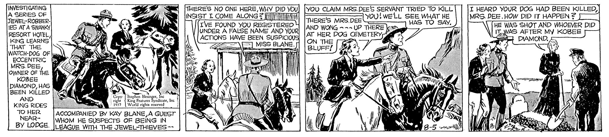 Illustration OCR: INVESTIGATING A SERIES O JEWEL-ROBBER- ES AT A SWANKY RESORT HOTELKING LEARNS THAT THE WATCH-DOG OF ECCENTRIC MRS. DEEOWNER OF THE KOBEE DIAMONDHAS BEEN KILLED AND KING RIDES TO HER NEAR- BY LODGE. LEAGUE WMH THE JEWEL-THIEVES THERES NO ONE HEREWHY DID YOU YOU CLAIM MRS. DEE'S SERVANT TRIED TO KILL INSIST I COME ALONG?NDSTA A nIrncE VOE DE YOU! WELL SEE WHAT HE IVE FOUND YOU REGISTERED UNDER A FALSE NAME AND YOUR ACTIONS HAVE BEEN SUSPICIOUS I HEARD YOUR DOG HAD BEEN KILLEDMRS. DEE. HOW DID IT HAPPEN? HE WAS SHOT AND WHOEVER DID IT VAS AFTER MY KOBEE A DIAMOND.5 HAS TO SAYAND WONG -n UP THEREks AT HER DOG CEMETERY ON THE BLUFF! JE MISS BLANE. Cepy (Stephen SksingerInc right {Kirg Peatures SyndkateInc 1937 World rights rerved ACCOMPANIED BY KAY BLANEA GUEST WHOM HE SUSPECTS OF BEING IN 8-5 INVESTIGATING A SERIES O JEWEL-ROBBER- ES AT A SWANKY RESORT HOTELKING LEARNS THAT THE WATCH-DOG OF ECCENTRIC MRS. DEEOWNER OF THE KOBEE DIAMONDHAS BEEN KILLED AND KING RIDES TO HER NEAR- BY LODGE. LEAGUE WMH THE JEWEL-THIEVES THERES NO ONE HEREWHY DID YOU YOU CLAIM MRS. DEE'S SERVANT TRIED TO KILL INSIST I COME ALONG?NDSTA A nIrncE VOE DE YOU! WELL SEE WHAT HE IVE FOUND YOU REGISTERED UNDER A FALSE NAME AND YOUR ACTIONS HAVE BEEN SUSPICIOUS I HEARD YOUR DOG HAD BEEN KILLEDMRS. DEE. HOW DID IT HAPPEN? HE WAS SHOT AND WHOEVER DID IT VAS AFTER MY KOBEE A DIAMOND.5 HAS TO SAYAND WONG -n UP THEREks AT HER DOG CEMETERY ON THE BLUFF! JE MISS BLANE. Cepy (Stephen SksingerInc right {Kirg Peatures SyndkateInc 1937 World rights rerved ACCOMPANIED BY KAY BLANEA GUEST WHOM HE SUSPECTS OF BEING IN 8-5